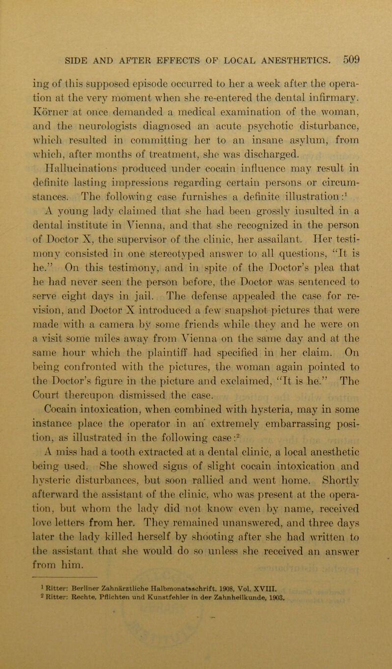 ing of this supposed episode occurred to her a week after the opera- tion at the very moment when she re-entered the dental infirmary. Korner at once demanded a medical examination of the woman, and the neurologists diagnosed an acute psychotic disturbance, which resulted in committing her to an insane asylum, from v/hich, after months of treatment, she was discharged. Hallucinations produced under cocain influence may result in definite lasting impressions regarding certain persons or circum- stances. The following case furnishes a definite illustration d A young lady claimed that she had been grossly insulted in a dental institute in Vienna, and that she recognized in the person of Doctor X, the supervisor of the clinic, her assailant. Her testi- mony consisted in one stereotyped answer to all questions, “It is he.” On this testimony, and in spite of the Doctor’s plea that he had never seen the person before, the Doctor was sentenced to serve eight days in jail. The defense appealed the case for re- vision, and Doctor X introduced a few snapshot pictures that were made with a camera by some friends while they and he were on a visit some miles away from Vienna on the same day and at the same hour which the plaintiff had specified in her claim. On being confronted with the pictures, the woman again pointed to the Doctor’s figure in the picture and exclaimed, “It is he.” The Court thereupon dismissed the case. Cocain intoxication, when combined with hysteria, may in some instance place the operator in an extremely embarrassing posi- tion, as illustrated in the following case:^ A niLss had a tooth extracted at a dental clinic, a local anesthetic being used. She showed signs of slight cocain intoxication and hysteric di.sturbances, but soon rallied and went home. Shortly afterward the assistant of the clinic, who was present at the opera- tion, but whom the lady did not know even by name, received love letters from her. They remained unanswered, and three days later the lady killed herself by shooting after she had written to the fissistant that she would do so unless she received an answer from him. ' Ritter: Berliner Zahnarztliche Halbmonatsschrift, 1908, Vol. XVIII. 2 Ritter: Rechte, Pflichten und Kunstfehler in der Zahnheilkunde, 1903.