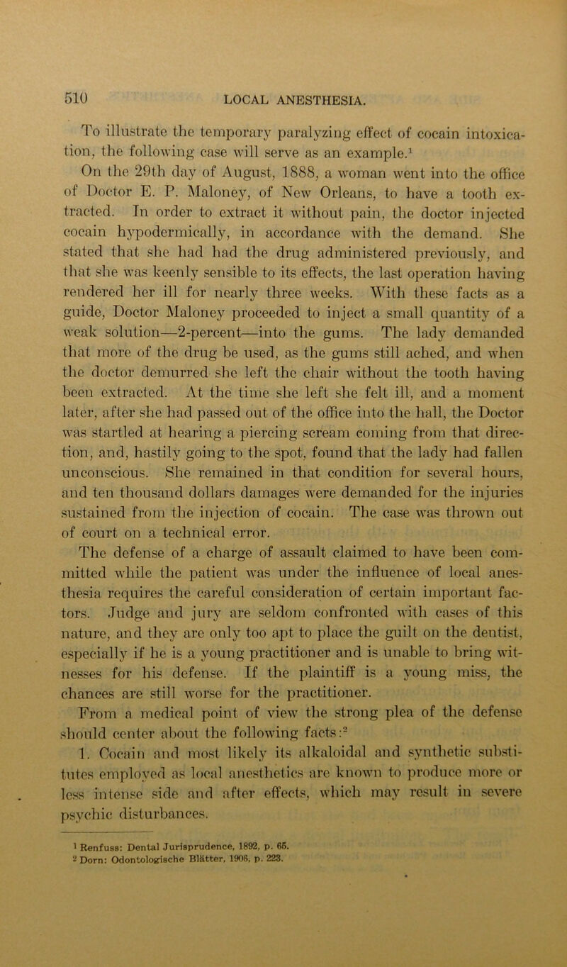 To illustrate the temporary paralyzing effect of cocain intoxica- tion, the following case will serve as an example.' On the 29th clay of August, 1888, a woman went into the office of Doctor E. P. IMaloney, of New Orleans, to have a tooth ex- tracted. In order to extract it without pain, the doctor injected cocain hypodermically, in accordance with the demand. She stated that she had had the drug administered previously, and that she was keenly sensible to its effects, the last operation having rendered her ill for nearly three weeks. With these facts a.s a guide. Doctor Maloney proceeded to inject a small quantity of a weak solution—2-percent—into the gums. The lad}'^ demanded that more of the drug be used, as the gums still ached, and when the doctor demurred she left the chair without the tooth having been extracted. At the time she left she felt ill, and a moment later, after she had passed out of the office into the hall, the Doctor was startled at hearing a piercing scream coming from that direc- tion, and, hastily going to the spot, found that the lady had fallen unconscious. She remained in that condition for several hours, and ten thousand dollars damages were demanded for the injuries sustained from the injection of cocain. The case was thrown out of court on a technical error. The defense of a charge of assault claimed to have been com- mitted while the patient was under the influence of local anes- thesia requires the careful consideration of certain important fac- tors. Judge and jury are seldom confronted with cases of this nature, and they are only too apt to place the guilt on the dentist, especially if he is a young practitioner and is unable to bring wit- nesses for his defense. If the plaintiff is a young miss, the chances are still worse for the practitioner. From a medical point of view the strong plea of the defense should center aljout the following facts 1. Cocain and most likely its alkaloidal and synthetic sul)sti- tutes employed as local anesthetics are known to produce more or less inten.se side and after effects, which may re.sult in .severe psychic disturbances. 1 Renfuss: Dental Jurisprudence, 1892, p. 65. ^ Dorn: Odontologrische Blotter, 1908, p. 223.