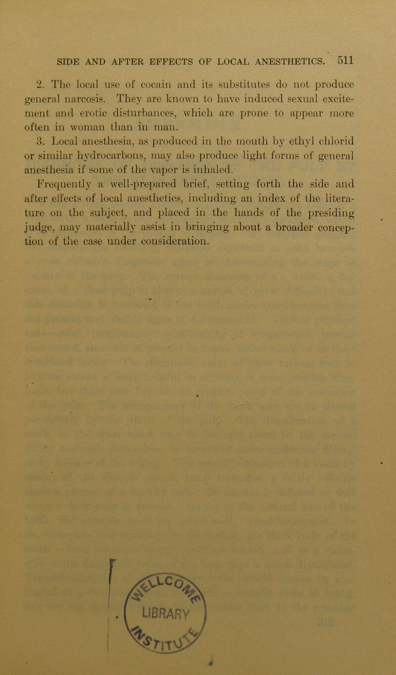 2. The local use of cocaiii and its substitutes do not produce general narcosis. They are known to have induced sexual excite- ment and erotic disturbances, which are prone to appear more often in woman than in man. 3. Local anesthesia, as produced in the mouth by ethyl chlorid or similar hydrocarbons, may also produce light forms of general anesthesia if some of the vapor is inhaled. Frequently a well-prepared brief, setting forth the side and after elfects of local anesthetics, including an index of the litera- ture on the subject, and placed in the hands of the presiding judge, may materially assist in bringing about a broader concep- tion of the case under consideration. 4