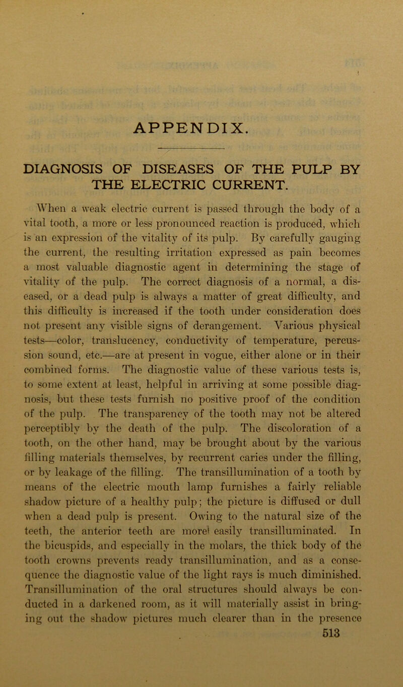 APPENDIX. DIAGNOSIS OF DISEASES OF THE PULP BY THE ELECTRIC CURRENT. When a weak electric current is passed through the body of a vital tooth, a more or less pronounced reaction is produced, which is an expression of the vitality of its pulp. By carefully gauging the current, the resulting irritation expressed as pain becomes a most valuable diagnostic agent in determining the stage of vitality of the pulp. The correct diagnosis of a normal, a dis- eased, or a dead pulp is always a matter of great difficulty, and this difficulty is in-creased if the tooth under consideration does not present any visible signs of derangement. Various physical tests—color, translucency, conductivity of temperature, percus- sion sound, etc.—are at present in vogue, either alone or in their combined forms. The diagnostic value of these various tests is, to some extent at least, helpful in arriving at some possible diag- nosis, but these tests furnish no positive proof of the condition of the pulp. The transparency of the tooth may not be altered perceptibly by the death of the pulp. The discoloration of a tooth, on the other hand, may be brought about by the various filling materials themselves, by recurrent caries under the filling, or by leakage of the filling. The transillumination of a tooth by means of the electric mouth lamp furnishes a fairly reliable shadow picture of a healthy pulp; the picture is diffused or dull when a dead pulp is present. Owing to the natural size of the teeth, the anterior teeth are more> easily transilluminated. In the bicuspids, and especially in the molars, the thick body of the tooth crowns prevents ready transillumination, and as a conse- quence the diagnostic value of the light rays is much diminished. Transillumination of the oral structures should always be con- ducted in a darkened room, as it will materially assist in bring- ing out the shadow pictures much clearer than in the presence