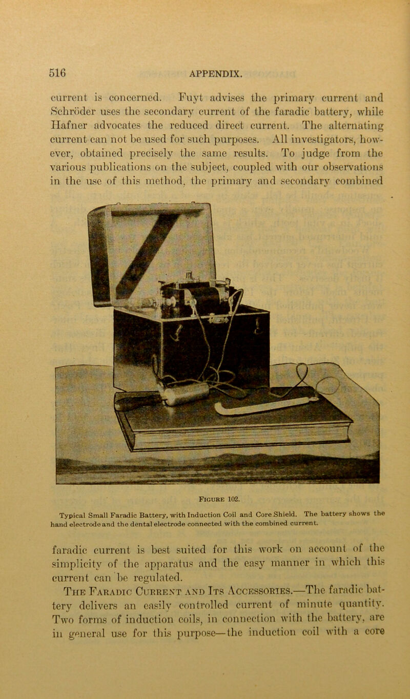 ciirrent is concerned. Fuyt advises the primary current and Schr()der uses the secondary current of the faradic battery, while Ilafner advocates the reduced direct current. The alternating current can not be used for such purposes. All investigators, how- ever, obtained precisely the same results. To judge from the various publications on the subject, coupled with our observations in the use of this method, the primary and secondary comhined Figure 102. Typical Small Faradic Battery, with Induction Coil and Core Shield. The battery shows the hand electrode and the dental electrode connected with the combined current. faradic current is best suited for this work on account of the simplicity of the apparatus and the easy manner in which this current can be regulated. The Faradic Current and Its Accessories.—The faradic bat- tery delivers an easily controlled current of minute quantity. Two forms of induction coils, in connection with the hattery, are in general use for this purpose—the induction coil with a core