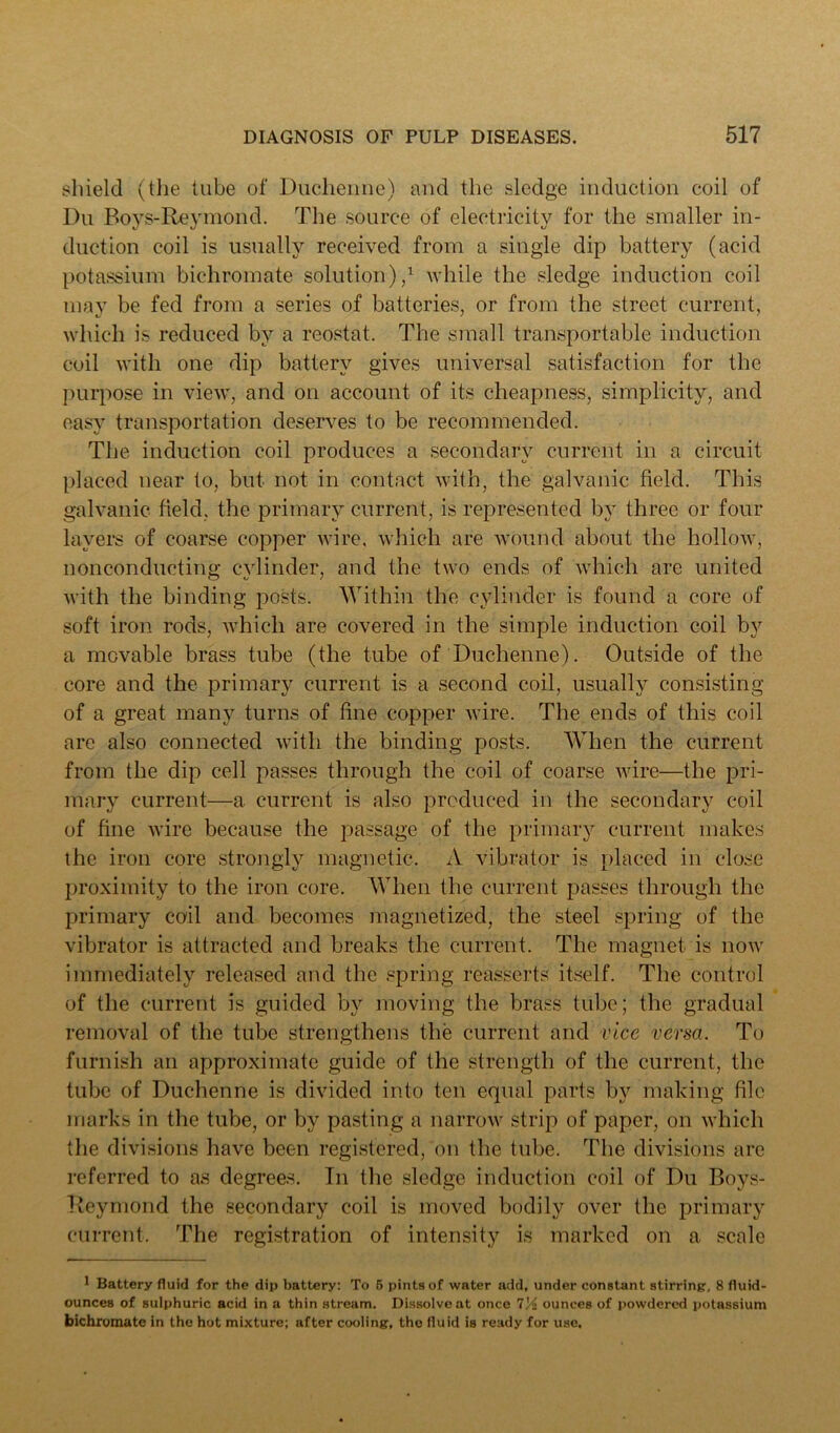 sliield (tlie tube of Duclieiiiie) and the sledge induction coil of Du Boys-Reyniond. The source of electidcity for the smaller in- duction coil is usually received from a single dip battery (acid potassium bichromate solution)/ while the sledge induction coil may be fed from a series of batteries, or from the street current, which is reduced by a reostat. The small transportable induction coil with one dip battery gives universal satisfaction for the purpose in view, and on account of its cheapness, simplicity, and easy transportation deserves to be recommended. The induction coil produces a secondary current in a circuit placed near to, but not in contact with, the galvanic field. This galvanic field, the primary current, is represented by three or four layers of coarse copper Avire, which are Avound about the holloAV, nonconducting CAdinder, and the two ends of Avhich are united Avith the binding posts. AYithin the cylinder is found a core of soft iron rods, Avhich are covered in the simple induction coil by a movable brass tube (the tube of Duchenne). Outside of the core and the primary current is a second coil, usually consisting of a great many turns of fine copper Avire. The ends of this coil are also connected Avith the binding posts. When the current from the dip cell passes through the coil of coarse Avire—the pri- mary current—a current is also produced in the secondary coil of fine Avire because the passage of the primary current makes the iron core strongly magnetic. A vibrator is placed in close proximity to the iron core. When the current passes through the primary coil and becomes magnetized, the steel spring of the vibrator is attracted and breaks the current. The magnet is noAv immediately released and the .«pring reasserts itself. The control of the current is guided by moving the brass tube; the gradual removal of the tube strengthens the current and vice versa. To furnish an approximate guide of the strength of the current, the tube of Duchenne is divided into ten equal parts by making file marks in the tube, or by pasting a narroAv strip of paper, on Avhich the divisions have been registered, on the tube. The divisions are referred to as degrees. In the sledge induction coil of Du Boys- Keymond the secondary coil is moved bodily over the primary cuiTent. The registration of intensity is marked on a scale I Battery fluid for the dip battery; To 5 pints of water add, under constant stirrinp, 8 fluid- ounces of sulphuric acid in a thin stream. Dissolve at once 7'A ounces of powdered potassium bichromate in the hot mixture; after cooling, the fluid is ready for use.