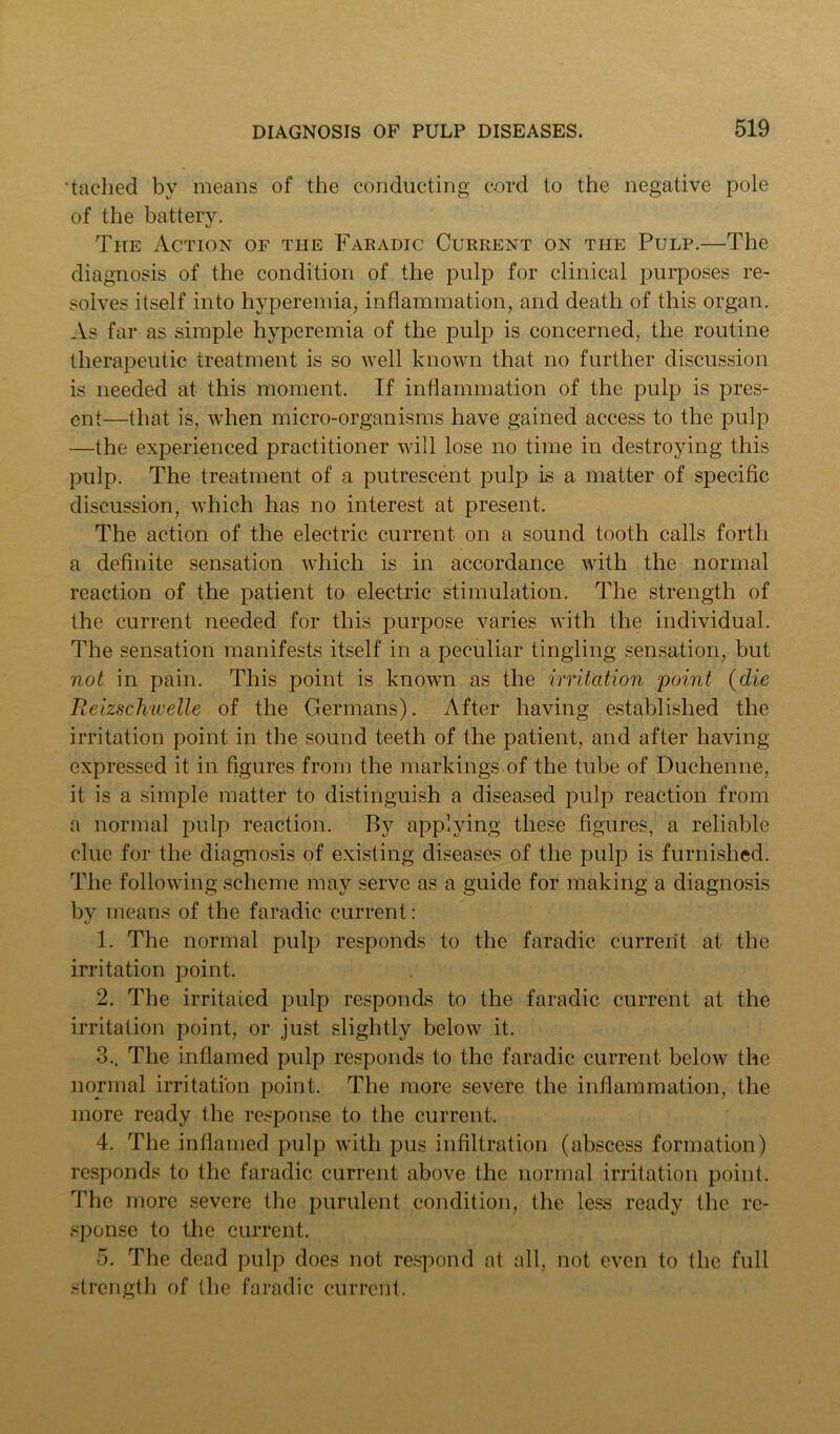 'tached by means of the conducting cord to the negative pole of the battery. The Action of the Faradic Current on the Pulp.—The diagnosis of the condition of the pulp for clinical purposes re- solves itself into hyperemia, inflammation, and death of this organ. As far as simple hyperemia of the pulp is concerned, the routine therapeutic treatment is so well known that no further discussion is needed at this moment. If inflammation of the jiulp is pres- ent—that is, when micro-organisms have gained access to the pulp —the experienced practitioner will lose no time in destroying this pulp. The treatment of a putrescent pulp is a matter of specific discussion, which has no interest at present. The action of the electric current on a sound tooth calls forth a definite sensation which is in accordance with the normal reaction of the patient to electric stimulation. The strength of the current needed for this purpose varies with the individual. The sensation manifests itself in a peculiar tingling sensation, but not in pain. This point is known as the irritation point {die Reizschwelle of the Germans). After having established the irritation point in the sound teeth of the patient, and after having expressed it in figures from the markings of the tube of Duchenne, it is a simple matter to distinguish a diseased pulp reaction from a normal pulp reaction. By applying these figures, a reliable clue for the diagnosis of existing diseases of the pulp is furnished. The following scheme may serve as a guide for making a diagnosis by means of the faradic current: 1. The normal pulp responds to the faradic current at the irritation point. 2. The irritated pulp responds to the faradic current at the irritation point, or just slightly below it. 3.. The inflamed pulp responds to the faradic current below the normal irritation point. The more severe the inflammation, the more ready the response to the current. 4. The inflamed pulp with pus infiltration (abscess formation) responds to the faradic current above the normal irritation point. The more severe the purulent condition, the less ready the re- sponse to the current. 5. The dead pulp does not respond at all, not even to the full strength of tlie faradic current.