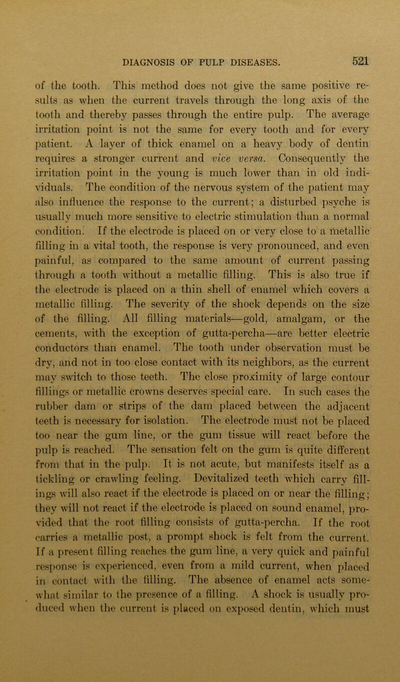 of tlie tooth. This method does not give the same positive re- sults as when the current travels through the long axis of the tooth and thereby passes through the entire pulp. The average irritation point is not the same for every tooth and for every patient. A layer of thick enamel on a heavy body of dentin requires a stronger current and vice versa. Consequently the irritation point in the young is much lower than in old indi- viduals. The condition of the nervous system of the patient may also influence the response to the current; a disturbed psyche is usually much more sensitive to electric stimulation than a normal condition. If the electrode is placed on or very close to a metallic filling in a vital tooth, the response is very pronounced, and even painful, as compared to the same amount of current passing through a tooth without a metallic filling. This is also true if the electrode is placed on a thin shell of enamel which covers a metallic filling. The severity of the shock depends on the size of the filling. All filling materials—gold, amalgam, or the cements, with the exception of gutta-percha—are better electric conductors than enamel. The tooth under observation must be dry, and not in too close contact with its neighbors, as the current may switch to those teeth. The close proximity of large contour fillings or metallic crowns deserves special care. In such cases the rubber dam or strips of the dam placed between the adjacent teeth is necessary for isolation. The electrode must not be placed too near the gum line, or the gum tissue will react before the pulp is reached. The sensation felt on the gum is quite different from that in the pulp. It is not acute, but manifests itself as a tickling or crawling feeling. Devitalized teeth which carry fill- ings will also react if the electrode is placed on or near the filling; they will not react if the electrode is placed on sound enamel, pro- vided that the root filling consists of gutta-percha. If the root carries a metallic post, a prompt shock is felt from the current. Tf a present filling reaches the gum line, a very quick and painful response is experienced, even from a mild current, when placed in contact with the filling. The absence of enamel acts some- what similar to the presence of a filling. A shock is usually pro- duced when the current is placed on exposed dentin, which must