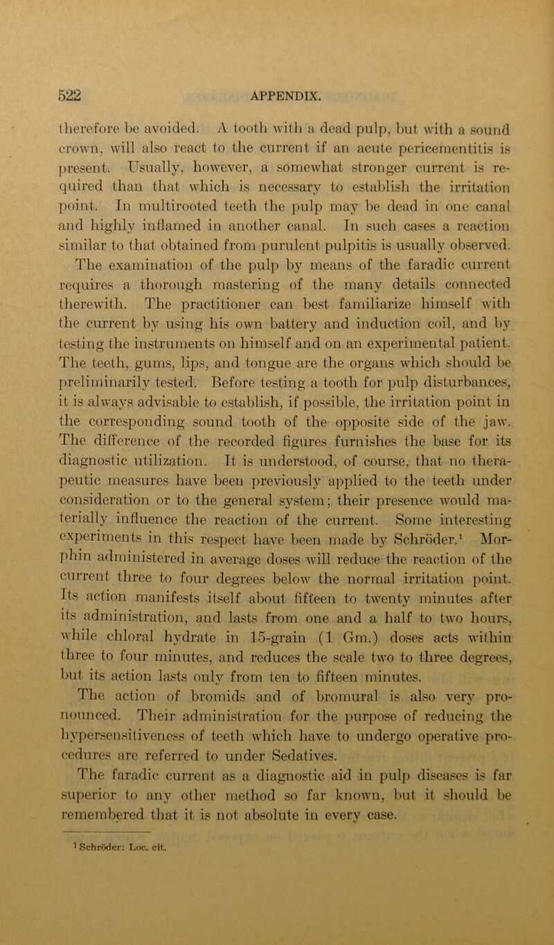therefore be avoided. A tooth with a dead pulp, ?mt with a sound crown, will also react to the current if an acute pericementitis is present. Usually, however, a somewhat stronger current is re- quired than that which is necessary to establish the irritation point. In multirooted teeth the pulp may be dead in one canal and highly inflamed in another canal. In such cases a reaction similar to that obtained from purulent pulpitis is usually observed. The examination of the pulp by means of the faradic current requires a thorough mastering of the many details connected therewith. The practitioner can best familiarize himself with the current by using his own battery and induction coil, and by testing the instruments on himself and on an experimental patient. The teeth, gums, lips, and tongue are the organs which should be preliminarily tested. Before testing a tooth for pulp disturbances, it is always advisable to establish, if possible, the irritation point in the corresponding sound tooth of the opposite side of the jaw. The difference of the recorded figures furnishes the base for its diagnostic utilization. It is understood, of course, that no thera- peutic measures have been previously applied to the teeth under consideration or to the general system; their presence would ma- terially influence the reaction of the current. Some interesting experiments in this respect have been made by Schroder.^ Mor- phin administered in average doses will reduce the reaction of the current three to four degrees below the normal irritation point. Its action manifests itself about fifteen to twenty minutes after its administration, and lasts from one and a half to two hours, while chloral hydrate in 15-grain (1 Gm.) doses acts within three to four minutes, and reduces the scale two to three degrees, but its action lasts only from ten to fifteen minutes. The action of bromids and of bromural is also very pro- nounced. Their administration for the purpose of reducing the hypersensitiveness of teeth which have to undergo operative pro- cedures are referred to under Sedatives. The faradic current as a diagnostic aid in pulp disea.ses is far superior to any other method so far known, but it should be remembered that it is not absolute in every case. 1 Schroder: Ljjc. cit.