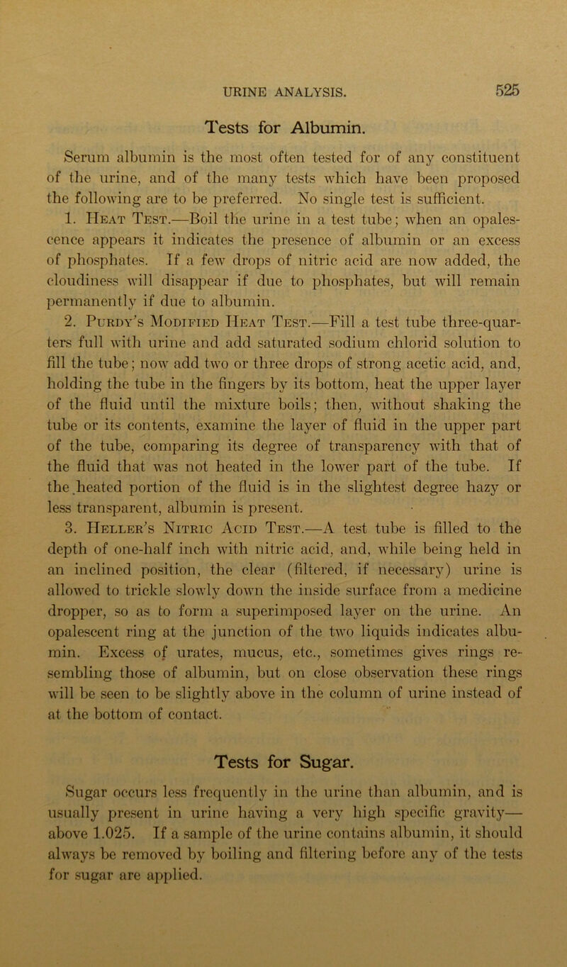 Tests for Albumin. Serum albumin is the most often tested for of any constituent of the urine, and of the many tests which have been proposed the following are to be preferred. No single test is sufficient. 1. Heat Test.—Boil the urine in a test tube; when an opales- cence appears it indicates the presence of albumin or an excess of phosphates. If a few drops of nitric acid are now added, the cloudiness will disappear if due to phosphates, but will remain permanently if due to albumin. 2. Purdy's Modified Heat Test.—Fill a test tube three-quar- ters full with urine and add saturated sodium chlorid solution to fill the tube; now add two or three drops of strong acetic acid, and, holding the tube in the fingers by its bottom, heat the upper layer of the fluid until the mixture boils; then, without shaking the tube or its contents, examine the layer of fluid in the upper part of the tube, comparing its degree of transparency with that of the fluid that was not heated in the lower part of the tube. If the.heated portion of the fluid is in the slightest degree hazy or less transparent, albumin is present. 3. Heller's Nitric Acid Test.—A test tube is filled to the depth of one-half inch with nitric acid, and, while being held in an inclined position, the clear (filtered, if necessary) urine is allowed to trickle slowly down the inside surface from a medicine dropper, so as to form a superimposed layer on the urine. An opalescent ring at the junction of the two liquids indicates albu- min. Excess of urates, mucus, etc., sometimes gives rings re- sembling those of albumin, but on close observation these rings will be seen to be slightly above in the column of urine instead of at the bottom of contact. Tests for Sugar. Sugar occurs less frequently in the urine than albumin, and is usually present in urine having a veiy high specific gravity— above 1.025. If a sample of the urine contains albumin, it should always be removed by boiling and filtering before any of the tests for sugar are applied.