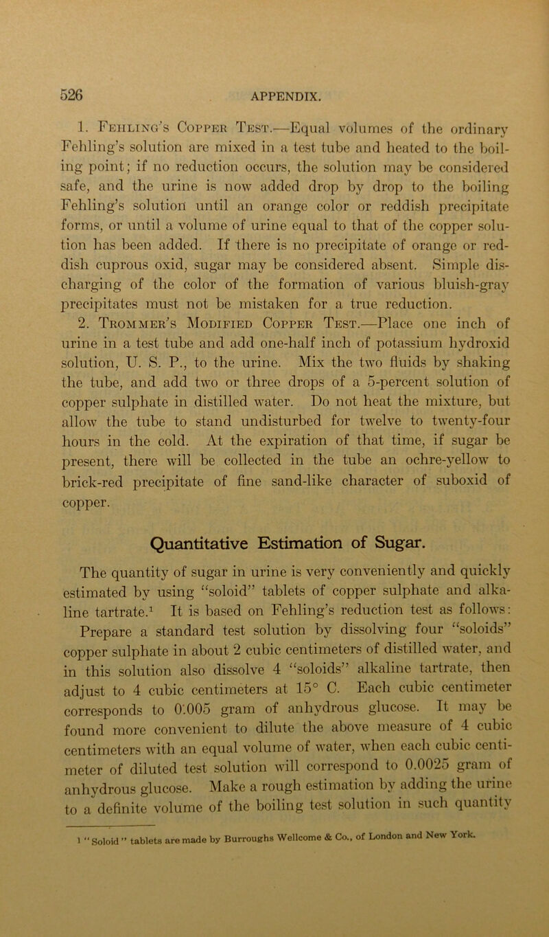 1. Feiiling's Copper Test.—Equal volumes of the ordinary Fehling’s solution are mixed in a test tube and heated to the boil- ing point; if no reduction occurs, the solution may be considered safe, and the urine is now added drop by drop to the boiling Fehling’s solution until an orange color or reddish precipitate forms, or until a volume of urine equal to that of the copper solu- tion has been added. If there is no precipitate of orange or red- dish cuprous oxid, sugar may be considered absent. Simple dis- charging of the color of the formation of various bluish-gray precipitates must not be mistaken for a true reduction. 2. Trommer's Modified Copper Test.—Place one inch of urine in a test tube and add one-half inch of potassium hydroxid solution, U. S. P., to the urine. Mix the two fluids by shaking the tube, and add two or three drops of a 5-percent solution of copper sulphate in distilled water. Do not heat the mixture, but allow the tube to stand undisturbed for twelve to twenty-four hours in the cold. At the expiration of that time, if sugar be present, there will be collected in the tube an ochre-yellow to brick-red precipitate of fine sand-like character of suboxid of copper. Quantitative Estimation of Sugar. The quantity of sugar in urine is very conveniently and quickly estimated by using “soloid” tablets of copper sulphate and alka- line tartrate.^ It is based on Fehling’s reduction test as follows: Prepare a standard test solution by dissolving four “soloids” copper sulphate in about 2 cubic centimeters of distilled water, and in this solution also dissolve 4 ‘^soloids” alkaline tartrate, then adjust to 4 cubic centimeters at 15° C. Each cubic centimeter corresponds to 0.005 gram of anhydrous glucose. It may be found more convenient to dilute the above measure of 4 cubic centimeters with an equal volume of water, when each cubic centi- meter of diluted test solution will correspond to 0.0025 gram of anhydrous glucose. Make a rough estimation by adding the uiine to a definite volume of the boiling test solution in such quantity 1 “ Soloid ” tablets are made by Burroughs Wellcome & Co., of London and New York.
