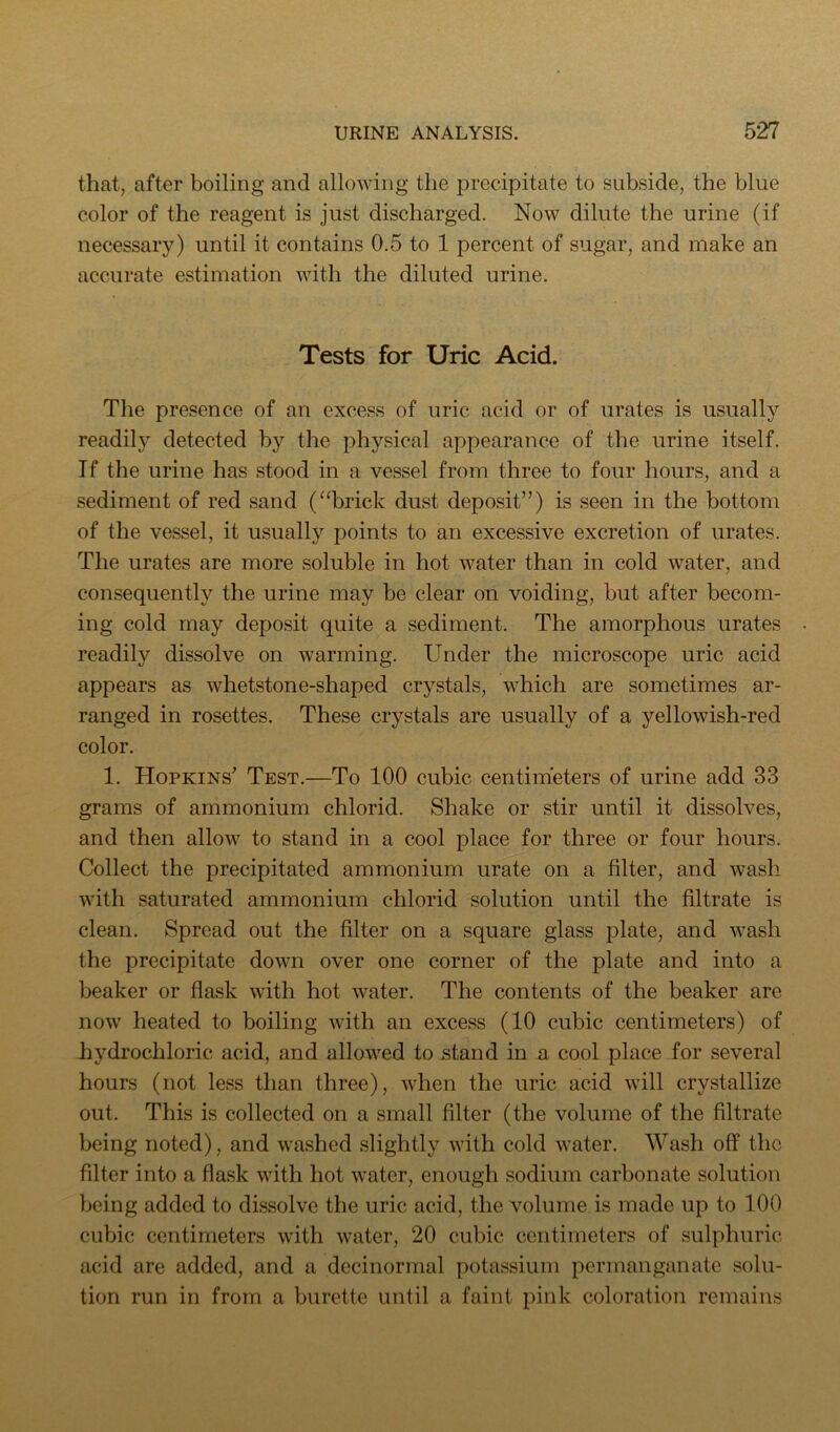 that, after boiling and allowing the precipitate to subside, the blue color of the reagent is just discharged. Now dilute the urine (if necessary) until it contains 0.5 to 1 percent of sugar, and make an accurate estimation with the diluted urine. Tests for Uric Acid. The presence of an excess of uric acid or of urates is usually readily detected by the physical appearance of the urine itself. If the urine has stood in a vessel from three to four hours, and a sediment of red sand (“brick dust deposit”) is seen in the bottom of the vessel, it usually points to an excessive excretion of urates. The urates are more soluble in hot water than in cold water, and consequently the urine may be clear on voiding, but after becom- ing cold may deposit quite a sediment. The amorphous urates readily dissolve on warming. Under the microscope uric acid appears as whetstone-shaped crystals, which are sometimes ar- ranged in rosettes. These crystals are usually of a yellowish-red color. 1. Hopkins^ Test.—To 100 cubic centimeters of urine add 33 grams of ammonium chlorid. Shake or stir until it dissolves, and then allow to stand in a cool place for three or four hours. Collect the precipitated ammonium urate on a filter, and wash with saturated ammonium chlorid solution until the filtrate is clean. Spread out the filter on a square glass plate, and wash the precipitate down over one corner of the plate and into a beaker or flask with hot water. The contents of the beaker are now heated to boiling with an excess (10 cubic centimeters) of hydrochloric acid, and allowed to stand in a cool place for several hours (not less than three), when the uric acid will crystallize out. This is collected on a small filter (the volume of the filtrate being noted), and washed slightly with cold water. Wash off the filter into a flask with hot water, enough sodium carbonate solution being added to dissolve the uric acid, the volume is made up to 100 cubic centimeters with water, 20 cubic centimeters of sulphuric acid are added, and a decinormal potassium permanganate solu- tion run in from a burette until a faint pink coloration remains