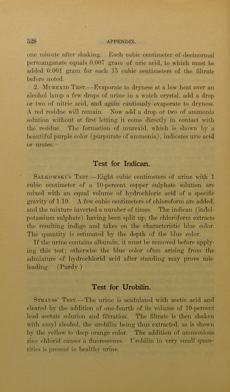 one minute after shaking. Eacli cubic centimeter of decinormal permanganate equals 0.007 gram of uric acid, to which must be added 0.001 gram for each 15 cubic centimeters of the filtrate before noted. 2. Murexid Test.—Evaporate to dryness at a low heat over an alcohol lamp a few drops of urine in a watch crystal, add a drop or two of nitric acid, and again cautiously evaporate to dryness. A red residue will remain. Now add a drop or two of ammonia solution without at first letting it come directly in contact with the residue. The formation of murexid, which is shown by a beautiful purple color (purpurate of ammonia), indicates uric acid or urates. - Test for Indican. SalkowskEs Test.—Eight cubic centimeters of urine with 1 cubic centimeter of a 10-percent copper sulphate solution are mixed with an equal volume of hydrochloric acid of a specific gravity of 1.19. A few cubic centimeters of chloroform are added, and the mixture inverted a number of times. The indican (indol- potassium sulphate) having been split up, the chloro/orm extracts the resulting indigc and takes on the characteristic blue color. The quantity is estimated by the depth of the blue color. If the urine contains albumin, it must be removed before apply- ing this test; otherwise the blue color often arising from the admixture of hydrochlorid acid after standing may prove mis- leading. (Purdy.) Test for Urobilin. Strauss^ Test.—The urine is acidulated with acetic acid and cleared by the addition of one-fourth of its volume of 10-percent lead acetate solution and filtration. The filtrate is then shaken with amyl alcohol, the urobilin being thus extracted, as is shown by the yellow to deep orange color. The addition of ammonious zinc chlorid causes a fluore.scence. Urobilin in very small quan- tities is present in healthy urine.