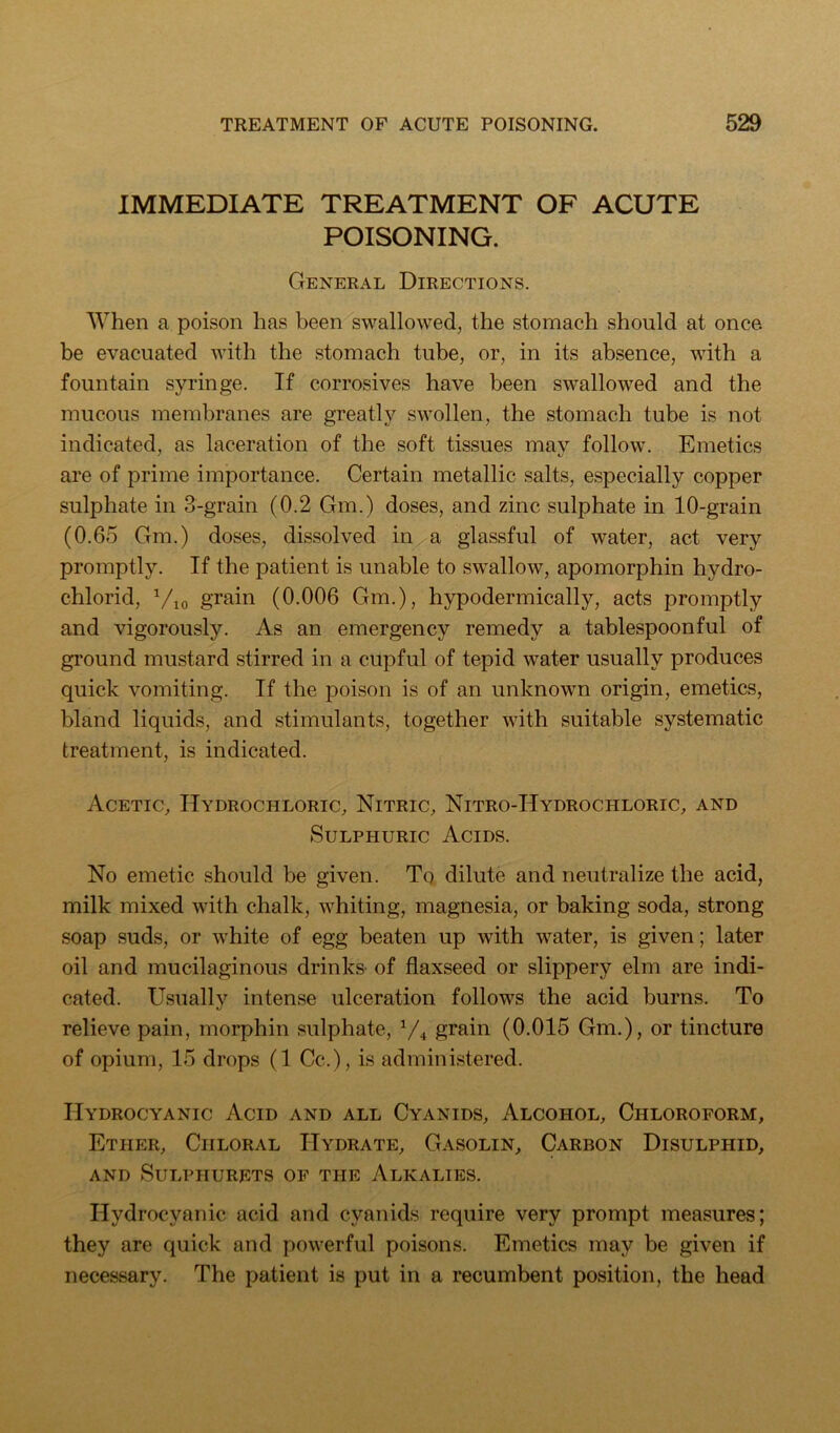 IMMEDIATE TREATMENT OF ACUTE POISONING. General Directions. When a poison has been swallowed, the stomach should at once be evacuated with the stomach tube, or, in its absence, with a fountain syringe. If corrosives have been swallowed and the mucous membranes are greatly swollen, the stomach tube is not indicated, as laceration of the soft tissues mav follow. Emetics are of prime importance. Certain metallic salts, especially copper sulphate in 3-grain (0.2 Gm.) doses, and zinc sulphate in 10-grain (0.65 Gm.) doses, dissolved in a glassful of water, act very promptly. If the patient is unable to swallow, apomorphin hydro- chlorid, Vio grain (0.006 Gm.), hypodermically, acts promptly and vigorously. As an emergency remedy a tablespoonful of ground mustard stirred in a cupful of tepid water usually produces quick vomiting. If the poison is of an unknown origin, emetics, bland liquids, and stimulants, together with suitable systematic treatment, is indicated. Acetic, Hydrochloric, Nitric, Nitro-Hydrochloric, and Sulphuric Acids. No emetic should be given. To dilute and neutralize the acid, milk mixed with chalk, whiting, magnesia, or baking soda, strong soap suds, or white of egg beaten up with water, is given; later oil and mucilaginous drinks' of flaxseed or slippery elm are indi- cated. Usually intense ulceration follows the acid burns. To relieve pain, morphin sulphate, ^/^ grain (0.015 Gm.), or tincture of opium, 15 drops (1 Cc.), is administered. Hydrocyanic Acid and all Cyanids, Alcohol, Chloroform, Ether, Chloral Hydrate, Gasolin, Carbon Disulphid, AND SULPHURETS OF THE AlKALIES. Hydrocyanic acid and cyanids require very prompt measures; they are quick and powerful poisons. Emetics may be given if necessary. The patient is put in a recumbent position, the head