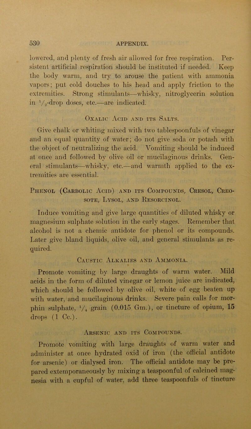 lowered, and plenty of fresh air allowed for free respiration. Per- sistent artificial respiration should be instituted if needed. Keep the body warm, and try to arouse the patient with ammonia vapors; j)ut cold douches to his head and apply friction to the extremities. Strong stimulants—whisky, nitroglycerin solution in doses, etc.—are indicated. Oxalic Acid and its Salts. Give chalk or whiting mixed with two tablespoonfuls of vinegar and an equal quantity of water; do not give soda or potash with the object of neutralizing the acid. Vomiting should be induced at once and followed by olive oil or mucilaginous drinks. Gen- eral stimulants—whisky, etc.—and warmth applied to the ex- tremities are essential. Phenol (Carbolic Acid) and its Compounds, Cresol, Creo- sote, Lysol, and Resorcinol. Induce vomiting and give large quantities of diluted whisky or magnesium sulphate solution in the early stages. Remember that alcohol is not a chemic antidote for phenol or its compounds. Later give bland liquids, olive oil, and general stimulants as re- quired. Caustic Alkalies and Ammonia. Promote vomiting by large draughts of warm water. Mild acids in the form of diluted vinegar or lemon juice are indicated, which should be followed by olive oil, white of egg beaten up with water, and mucilaginous drinks. Severe pain calls for mor- phin sulphate, grain (0.015 Gm.), or tincture of opium, 15 drops (1 Cc.). Arsenic and its Compounds. Promote vomiting with large draughts of warm water and administer at once hydrated oxid of iron (the official antidote for arsenic) or dialysed iron. The official antidote may be pre- pared extemporaneously by mixing a teaspoonful of calcined mag- nesia with a cupful of water, add three teaspoonfuls of tincture