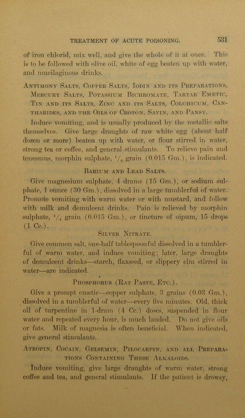 of iron chlorid, mix well, and give the whole of it at once. This is to be followed with olive oil, white of egg beaten up with water, and mucilaginous drinks. Antimony Salts, Copper Salts, Todin and its Preparations, ^Fercury Salts, Potassium Bichromate, Tartar Emetic, Tin and its Salts, Zinc and its Salts, Colchicum, Can- tharides, and the Oils of Croton, Savin, and Pansy. Induce vomiting, and is usually produced by the metallic salts themselves. Give large draughts of raw white egg (about half dozen or more) beaten up with water, or flour stirred in water, strong tea or coffee, and general stimulants. To relieve pain and tenesmus, morphin sulphate, V4 grain (0.015 Gm.), is indicated. Barium and Lead Salts. Give magnesium sulphate, 4 drams (15 Gm.), or sodium sul- phate, 1 ounce (30 Gm.), dissolved in a large tumblerful of water. Promote vomiting with warm water or with mustard, and follow with milk and demulcent drinks. Pain is relieved by morphin sulphate, grain (0.015 Gm.), or tincture of oipum, 15 drops (1 Cc.). Silver Nitrate. Give common salt, one-half tablespoonful dissolved in a tumbler- ful of warm water, and induce vomiting; later, large draughts of demulcent drinks—starch, flaxseed, or slippery elm stirred in water—are indicated. Phosphorus (Rat Paste, Etc.). Give a prompt emetic—copper sulphate, 3 grains (0.03 Gm.), dissolved in a tumblerful of water—every five minutes. Old, thick oil of turpentine in 1-dram (4 Cc.) doses, suspended in flour water and repeated every hour, is much lauded. Do not give oils or fats. Milk of magnesia is often beneflcial. When indicated, give general stimulants. Atropin, Cocain, Gelsemin, Pilocarpin, and all Prepara- tions Containing These .Alkaloids. Induce vomiting, give large draughts of warm water, strong- coffee and tea, and general stimulants. If the patient is drowsy.
