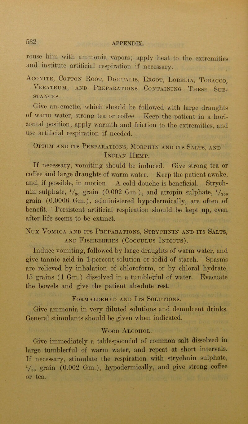 rouse him with ammonia vapors; api)ly heat to the extremities and institute artificial respiration if necessary. Aconite, Cotton Root, Digitalis, Ergot, Lobelia, Tobacco, Veratrum, and Preparations Containing These Sub- stances. Give an emetic, which should be followed with large draughts of warm water, strong tea or coffee. Keep the patient in a hori- zontal position, apply warmth and friction to the extremities, and use artificial respiration if needed. Opium and its Preparations, Morphin and its Salts, and Indian Hemp. If necessary, vomiting should be induced. Give strong tea or coffee and large draughts of warm water. Keep the patient awake, and, if possible, in motion. A cold douche is beneficial. Strych- nin sulphate, grain (0.002 Gm.), and atropin sulphate, ^/loo grain (0.0006 Gm.), administered hypodermically, are often of benefit.  Persistent artificial respiration should be kept up, even after life seems to be extinct. Nux Vomica and its Preparations, Strychnin and its Salts, AND Fishberries (Cocculus Indicus) . Induce vomiting, followed by large draughts of warm water, and give tannic acid in 1-percent solution or iodid of starch. Spasms are relieved by inhalation of chloroform, or by chloral hydrate, 15 grains (1 Gm.) dissolved in a tumblerful of water. Evacuate the bowels and give the patient absolute rest. Formaldehyd and Its Solutions. Give ammonia in very diluted solutions and demulcent drinks. General stimulants should be given when indicated. Wood Alcohol. Give immediately a tablespoonful of common salt dissolved in large tumblerful of warm water, and repeat at short intervals. If necessary, stimulate the respiration with strychnin sulphate, Vao grain (0.002 Gm.), hypodermically, and give strong coffee or tea.