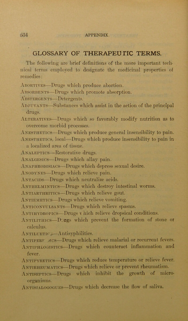 GLOSSARY OF THERAPEUTIC TERMS. Qlie following are brief definitions of the more important tech- nical terms employed to designate the medicinal properties of remedies: ^Vbortives—Drugs which produce abortion. Absorbents—Drugs which promote absorption. Abstergents—Detergents. Adjuvants—Substances which assist in the action of the principal drugs. Alteratives—Drugs which so favorably modify nutrition as to overcome morbid processes. Anesthetics—Drugs which produce general insensibility to pain. Anesthetics, local—Drugs which produce insensibility to pain in a localized area of tissue. Analeptics—Restorative drugs. Analgesics—Drugs which allay pain. Anaphrodisiacs—Drugs which depress sexual desire. Anodynes—Drugs which relieve pain. Antacids—Drugs which neutralize acids. Anthelmintics—Drugs which destroy intestinal worms, Antiarthritics—Drugs which relieve gout. Antiemetics—Drugs which relieve vomiting. Anticonvulsants—Drugs which relieve spasms. Antihydropics—Drugs -v. hich relieve dropsical conditions. Antilithics—Dings which prevent the formation of stone oi calculus. Antiluetic;^—Antisyphilitics. Antipert' jics—Drugs which relieve malarial or recurrent fevers. Antiphlogistics—Drugs which counteract inflammation and fever. Antipyretics—Drugs which reduce temperature or relieve fever. Antirheumatics—Drugs which relieve or prevent rheumatism. Antiseptics—Drugs which inhibit the growth of micro- organisms. Antisi A.LOGOGUES—DiTigs wliicli dccrea.Sc the flow of saliva.