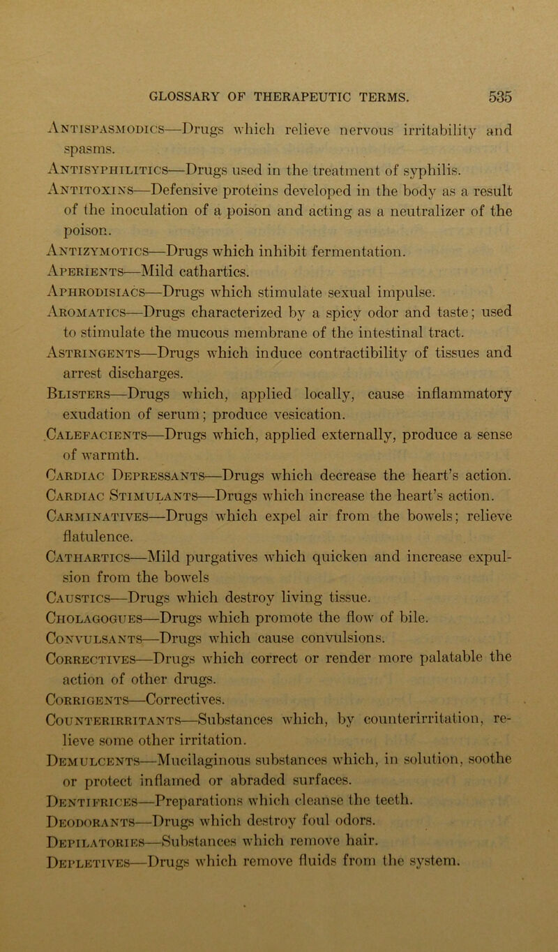 Antisi’ASmodics—Drugs which relieve nervous irritability and spasms. Antisyphilitics—Drugs used in the treatment of syphilis. Antitoxins—Defensive proteins developed in the body as a result of the inoculation of a poison and acting as a neutralizer of the poison. Antizymotics—Drugs which inhibit fermentation. Aperients—Mild cathartics. Aphrodisiacs—Drugs which stimulate sexual impulse. Aromatics—Drugs characterized by a spicy odor and taste; used to stimulate the mucous membrane of the intestinal tract. Astringents—Drugs which induce contractibility of tissues and arrest discharges. Blisters—Drugs which, applied locally, cause inflammatory exudation of serum; produce vesication. Calefacients—Drugs which, applied externally, produce a sense of Avarmth. Cardiac Depressants—Drugs which decrease the heart’s action. Cardiac Stimulants—Drugs which increase the heart’s action. Carminatives—Drugs which expel air from the boAvels; relieve flatulence. Cathartics—Mild purgatives which quicken and increase expul- sion from the bowels Caustics—Drugs which destroy living tissue. Cholagogues—Drugs which promote the flow of bile. CoNvuLSANTS—Drugs which cause convulsions. Correctives—Drugs which correct or render more palatable the action of other drugs. CoRRiGENTS—Correctives. Counterirritants—Substances which, by counterirritation, re- lieve some other irritation. Demulcents—Mucilaginous substances which, in solution, soothe or protect inflamed or abraded surfaces. Dentifrices—Preparations which cleanse the teeth. Deodorants—Drugs which destroy foul odors. Depilatories—Substances which remove hair. Depletives—Drugs which remove fluids from the system.