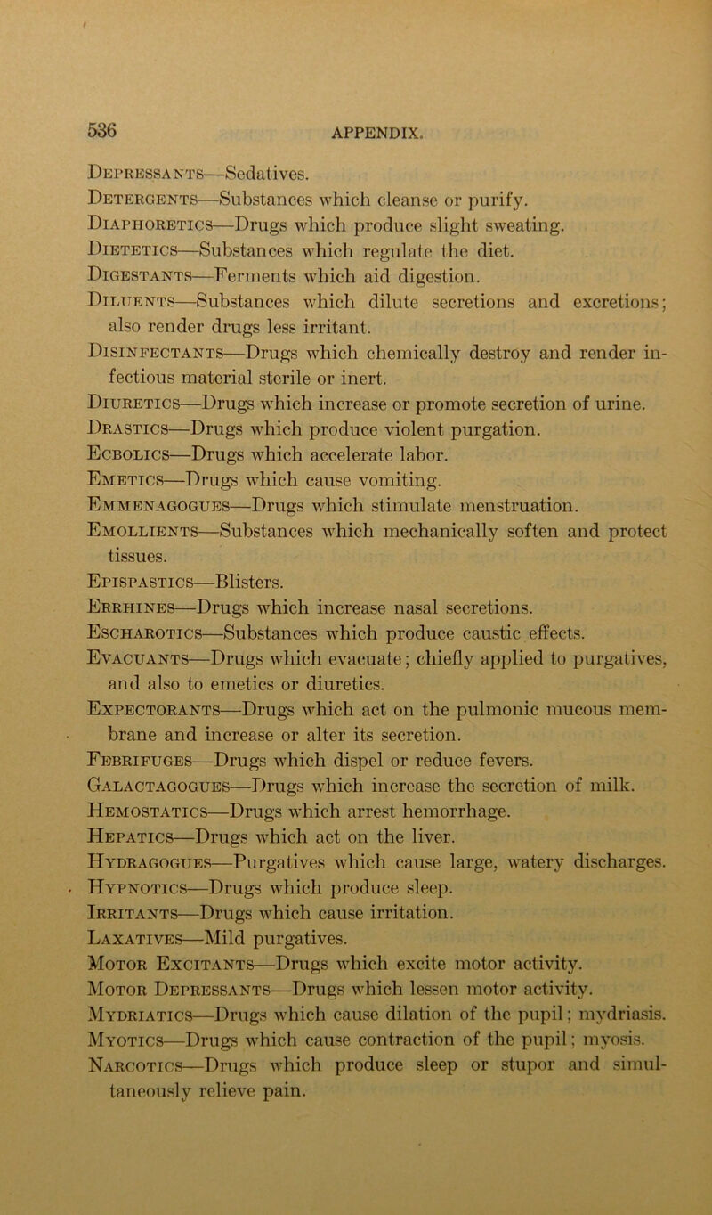 Dep RESSA NTS—Sedati VGS. Detergents—Substances which cleanse or purify. Diaphoretics—Drugs which produce slight sweating. Dietetics—Substances which regulate the diet. Digestants—Ferments which aid digestion. Diluents—Substances which dilute secretions and excretions; also render drugs less irritant. Disinfectants—Drugs which chemically destroy and render in- fectious material sterile or inert. Diuretics—Drugs which increase or promote secretion of urine. Drastics—Drugs which produce violent purgation. Ecbolics—Drugs which accelerate labor. Emetics—Drugs which cause vomiting. Emmenagogues—Drugs which stimulate menstruation. Emollients—Substances which mechanically soften and protect tissues. Epispastics—Blisters. Errhines—Drugs which increase nasal secretions. Escharotics—Substances which produce caustic effects. Evacuants—Drugs which evacuate; chiefly applied to purgatives, and also to emetics or diuretics. Expectorants—Drugs which act on the pulmonic mucous mem- brane and inerease or alter its secretion. Febrifuges—Drugs which dispel or reduce fevers. Galactagogues—Drugs which increase the secretion of milk. Hemostatics—Drugs which arrest hemorrhage. Hepatics—Drugs which act on the liver. Hydragogues—Purgatives which cause large, watery discharges. . Hypnotics—Drugs which produce sleep. Irritants—Drugs which cause irritation. Laxatives—Mild purgatives. Motor Excitants—Drugs which excite motor activity. Motor Depressants—Drugs which lessen motor activity. Mydriatics—Drugs which cause dilation of the pupil; mydriasis. Myotics—Drugs which cause contraction of the pupil; myosis. Narcotics—Drugs Avhich produce sleep or stupor and simul- taneously relieve pain.