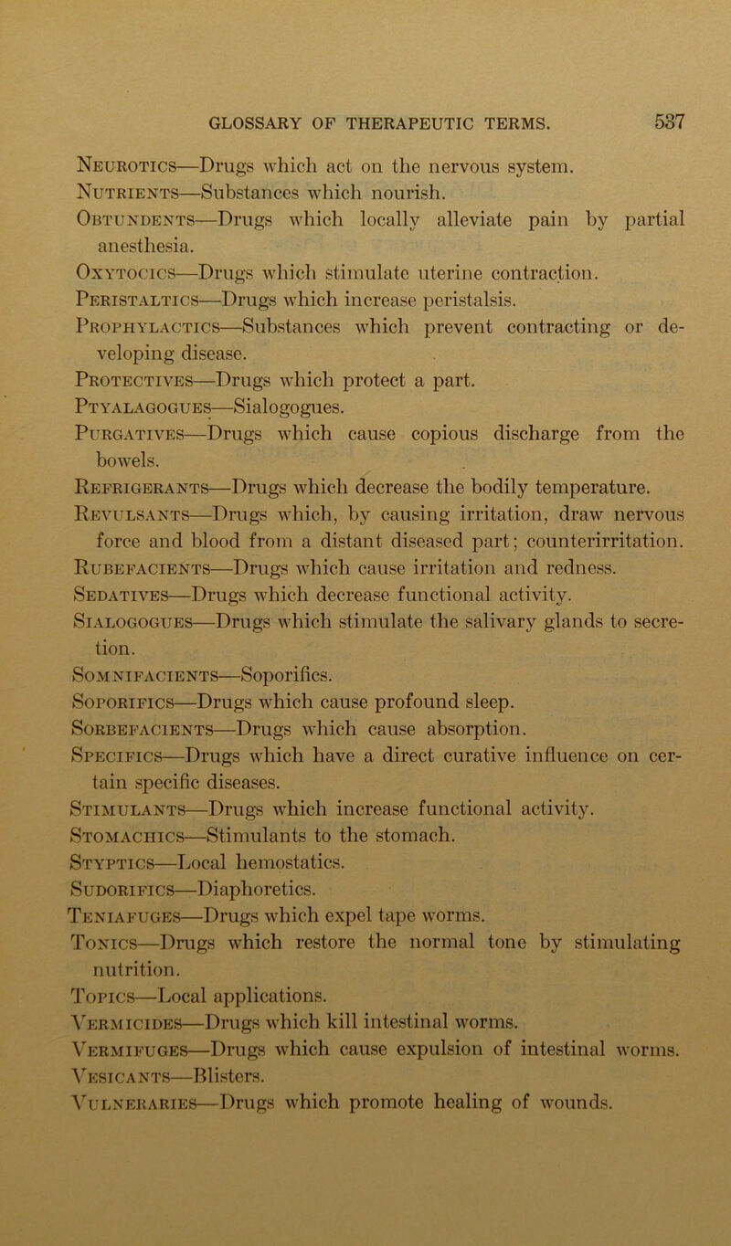 Neurotics—Drugs which act on the nervous system. Nutrients—Substances which nourish. Obtundents—Drugs which locally alleviate pain by partial anesthesia. OxYTOCics—Drugs which stimulate uterine contraction. Peristaltics—Drugs which increase peristalsis. Prophylactics—Substances which prevent contracting or de- veloping disease. Protectives—Drugs which protect a part. Ptyalagogues—Sialogogues. Purgatives—Drugs which cause copious discharge from the bowels. Refrigerants—Drugs which decrease the bodily temperature. Revulsants—Drugs which, by causing irritation, draw nervous force and blood from a distant diseased part; counterirritation. Rubefacients—Drugs which cause irritation and redness. Sedatives—Drugs which decrease functional activity. Sialogogues—Drugs which stimulate the salivary glands to secre- tion. SoM nifacients—Soporifics. Soporifics—Drugs which cause profound sleep. Sorbefacients—Drugs which cause absorption. Specifics—Drugs which have a direct curative influence on cer- tain specific diseases. Stimulants—Drugs which increase functional activity. Stomachics—Stimulants to the stomach. Styptics—Local hemostatics. SuDORiFics—Diaphoretics. Teniafuges—Drugs which expel tape worms. Tonics—Drugs which restore the normal tone by stimulating nutrition. Topics—Local applications. Vermicides—Drugs which kill intestinal worms. Vermifuges—Drugs which cause expulsion of intestinal worms. ATi:sicants—Blisters. VuLNERARIES—Drugs which promote healing of wounds.