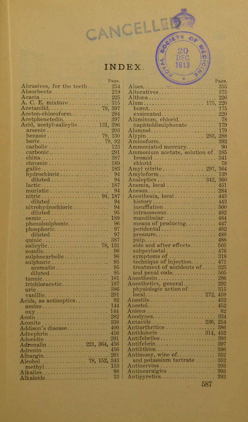 Page. Abrasives, for the teeth 254 Absorbents 219 Acacia 225 A. C. E. mixture 315 Acetanilid 78, 397 Aceton-chloroform 284 Acetphenetedin 397 Acid, acetyl-salicylic 131, 396 arsenic 203 benzoic 79, 130 boric 79, 92 carbolic 123 carbonic 291 china 387 chromic 189 gallic 183 hydrochloric 94 diluted 94 lactic 187 muriatic 94 nitric 94, 187 diluted 94 nitrohydrochloric 94 diluted 95 osmic 189 phenolsulphonic 96 phosphoric 97 diluted 97 quinic 387 salicylic 78, 131 sozolic 96 sulphocarbolic 96 sulphuric 95 aromatic 95 diluted 95 tannic 181 trichloracetic 187 uric 386 vanillic 291 Acids, as antiseptics 92 amino 144 oxy 144 Acoin 282 Aconite 338 Addison’s disease 400 Adnephrin 456 Adonidin 291 Adrenalin 221, 364, 456 Adrenin 456 Albargin 201 Alcohol 78, 152, 343 methyl 153 Alkalies 98 Alkaloids 33 Pa^e. Aloes 355 Alteratives 375 Althaea 226 Alum 175, 220 burnt 175 exsiccated 220 Aluminum, chlorid .78 naphtoldisulphonate 179 Alumnol 179 Alypin 283, 288 Aminoform 392 Ammoniated mercury 90 Ammonium acetate, solution of. 385 bromid 341 chlorid 78 Amyl nitrite 297, 364 Amyloform 139 Analeptics 342, 360 Anemia, local 451 Aneson -284 Anesthesia, local 443 history 443 insufflation 500 intraosseous 482 mandibular 484 means of producing 447 peridental 482 pressure 488 pulp 488 side and after effects 505 subperiostal 476 symptoms of 318 technique of injection 471 treatment of accidents of 325 and penal code 505 Anesthesin 286 Anesthetics, general 292 physiologic action of 315 local 272, 459 Anestile 452 Anestol 452 Anions 82 Anodynes 334 Antacids 236, 254 Antiarthritics 386 Antidolorin 314, 452 Antifebriles 393 Antifebrin 397 Antilithics 386 Antimony, wine of 352 and potassium tartrate 352 Antinervins 393 Antineuralgics 393 Antipyretics 393