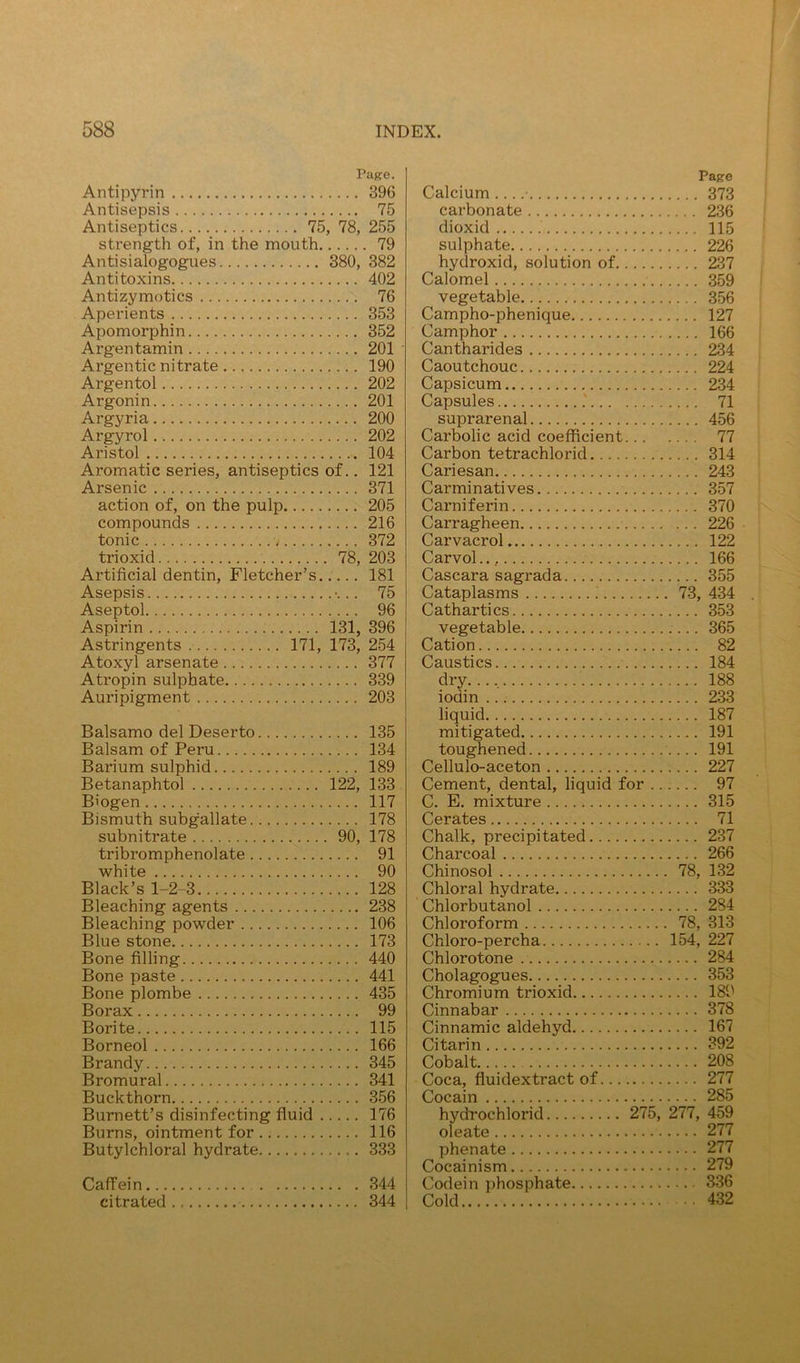 Pape. Antipyrin 396 Antisepsis 75 Antiseptics 75, 78, 255 strength of, in the mouth 79 Antisialogogues 380, 382 Antitoxins 402 Antizymotics 76 Aperients 353 Apomorphin 352 Argentamin 201 Argentic nitrate 190 Argentol 202 Argonin 201 Argyria 200 Argyrol 202 Aristol 104 Aromatic series, antiseptics of.. 121 Arsenic 371 action of, on the pulp 205 compounds 216 tonic 372 trioxid 78, 203 Artificial dentin, Fletcher’s 181 Asepsis •... 75 Aseptol 96 Aspirin 131, 396 Astringents 171, 173, 254 Atoxyl arsenate 377 Atropin sulphate 339 Auripigment 203 Balsamo del Deserto 135 Balsam of Peru 134 Barium sulphid 189 Betanaphtol 122, 133 Biogen 117 Bismuth subgallate 178 subnitrate 90, 178 tribromphenolate 91 white 90 Black’s 1-2-3 128 Bleaching agents 238 Bleaching powder 106 Blue stone 173 Bone filling 440 Bone paste 441 Bone plombe 435 Borax 99 Borite 115 Borneol 166 Brandy 345 Bromural 341 Buckthorn 356 Burnett’s disinfecting fluid 176 Burns, ointment for 116 Butylchloral hydrate 333 Caffein 344 citrated 344 Pape Calcium 373 carbonate 236 dioxid 115 sulphate 226 hydroxid, solution of 237 Calomel 359 vegetable 356 Campho-phenique 127 Camphor 166 Cantharides 234 Caoutchouc 224 Capsicum 234 Capsules .' 71 suprarenal 456 Carbolic acid coefficient 77 Carbon tetrachlorid 314 Cariesan 243 Carminatives 357 Carniferin 370 Carragheen 226 Carvacrol 122 Carvol 166 Cascara sagrada 355 Cataplasms 73, 434 Cathartics 353 vegetable 365 Cation 82 Caustics 184 dry. 188 iodin 233 liquid 187 mitigated 191 toughened 191 Cellulo-aceton 227 Cement, dental, liquid for 97 C. E. mixture 315 Cerates 71 Chalk, precipitated 237 Charcoal 266 Chinosol 78, 132 Chloral hydrate 333 Chlorbutanol 284 Chloroform 78, 313 Chloro-percha 154, 227 Chlorotone 284 Cholagogues 353 Chromium trioxid 189 Cinnabar 378 Cinnamic aldehyd 167 Citarin 392 Cobalt 208 Coca, fluidextract of 277 Cocain 285 hy^ochlorid 275, 277, 459 oleate 277 phenate 277 Cocainism 279 Codein phosphate 336 Cold 432