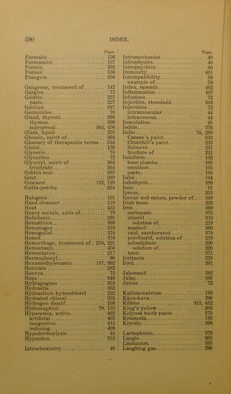 Page. Formalin 136 Formamint 137 Formin 392 Formol 136 Frangula 356 Gangrene, treatment of 142 Gargles 72 Gelatin , 221 paste 227 Gentian 347 Germicides 76 Gland, thyroid 399 thymus 399 suprarenal 364, 456 Glass, liquid 225 Glonoin, spirit of 364 Glossary of therapeutic terms .. 534 Glutol 139 Glycerin 78 Glycerites 72 Glyceryl, spirit of 364 trinitrate 364 Golden seal 363 Gout 389 Guaiacol 122, 129 Gutta-percha 224 Halogens 101 Hand cleanser 119 Heat 432 Heavy metals, salts of 79 Helleborin 291 Hematinics 369 Hematogen 370 Hemogallol 370 Hemol 370 Hemorrhage, treatment of. 218, 221 Hemostasin 456 Hemostatics 217 Hermophenyl 90 Hexamethylenamin 137, 392 Holocain 282 Honeys 72 Hops 348 Hydragogues 353 Hydrastis 363 Hydrastinin hydrochlorid 222 Hydrated chloral 333 Hydrogen dioxid 108 Hydronaphtol 79, 133 Hyperemia, active 422 artificial 405 congestive 415 inducing 409 Hypodermoclysis _ 44 Hypnotics 332 latrochemistry 40 Page. latromechanics 40 latrophysics 40 latropsychics 40 Immunity 401 Incompatibility 58 example of 59 Index, opsonic 402 Inflammation 407 Infusions 72 Injection, rhomboid 503 Injections 72 intramuscular 44 intravenous 44 Inoculation 45 lodids 376 lodin 78, 230 Carson’s paint 233 Churchill’s paint 233 liniment 231 tincture of 231 Iodoform 102 bone plombe, 105 emulsion 105 paste 105 lodol 104 lodothyrin 399 Ions 81 Ipecac 353 Ipecac and opium, powder of 336 Irish moss 226 Iron 369 carbonate 370 chlorid 370 solution of 219 masked 369 oxid, saccharated 370 perchlorid, solution of 219 subsulphate 220 solution of 220 tonic 371 Irritants 228 Itrol 201 Jaborandi 382 Jalap 356 Juices 72 Kalium-n atrium 188 Kava-kava 290 Kelene 313, 452 King’s yellow 203 Kolynos tooth paste 270 Krameria 183 Kryofin 398 Lactophenin 378 Largin 201 Laudanum 335 Laughing gas 296