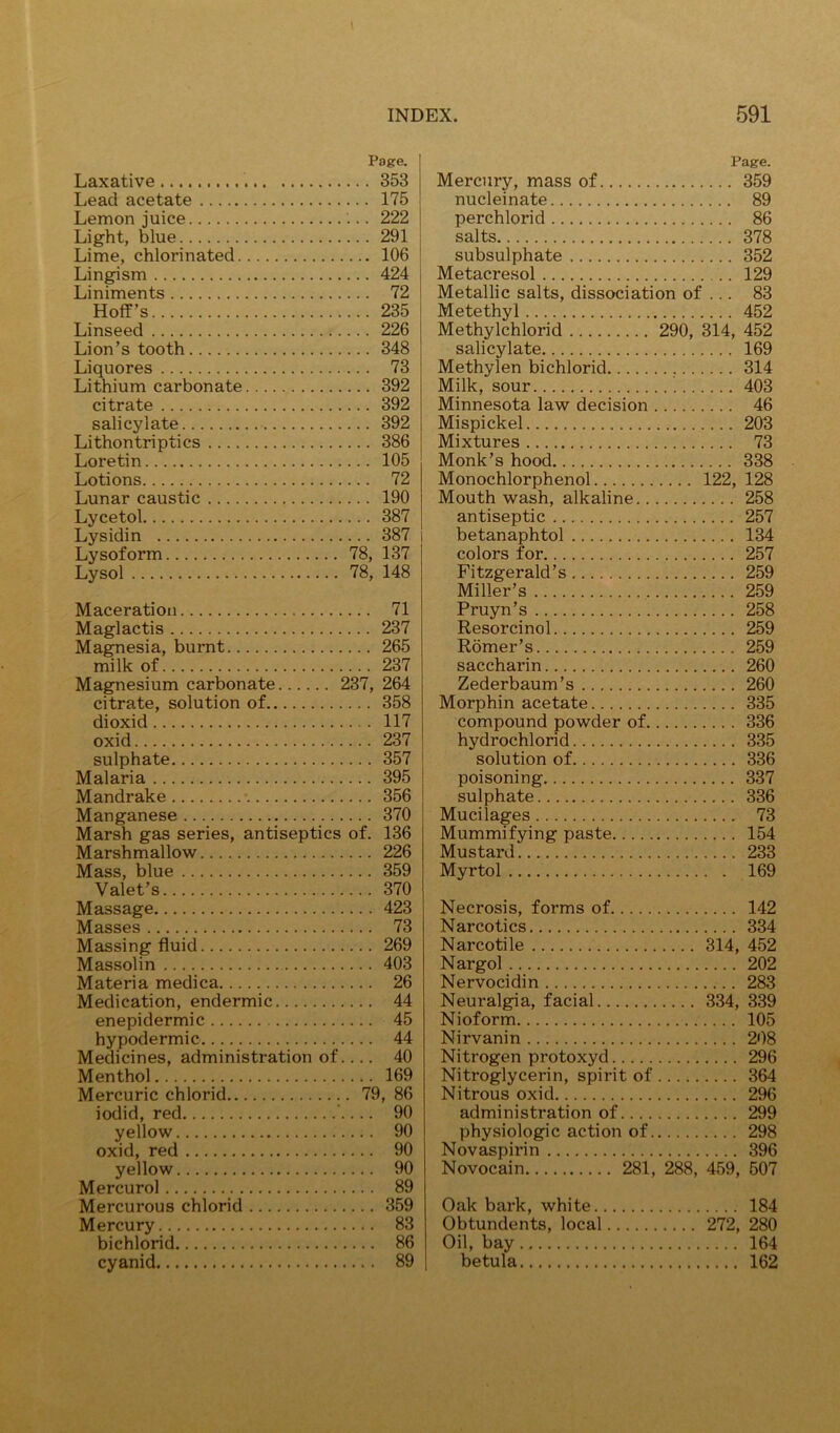 Page. Laxative 353 Lead acetate 175 Lemon juice 222 Light, blue 291 Lime, chlorinated 106 Lingism 424 Liniments 72 Hoff’s 235 Linseed 226 Lion’s tooth 348 Liquores 73 Lithium carbonate 392 citrate 392 salicylate 392 Lithontriptics 386 Loretin 105 Lotions 72 Lunar caustic 190 Lycetol 387 Lysidin 387 i Lysoform 78, 137 Lysol 78, 148 Maceration 71 Maglactis 237 Magnesia, burnt 265 milk of 237 Magnesium carbonate 237, 264 citrate, solution of 358 dioxid 117 oxid 237 sulphate 357 Malaria 395 Mandrake •. 356 Manganese 370 Marsh gas series, antiseptics of. 136 Marshmallow 226 Mass, blue 359 Valet’s 370 Massage 423 Masses 73 Massing fluid 269 Massolin 403 Materia medica 26 Medication, endermic 44 enepidermic 45 hypodermic 44 Medicines, administration of 40 Menthol 169 Mercuric chlorid 79, 86 iodid, red ’ 90 yellow 90 oxid, red 90 yellow 90 Mercurol 89 Mercurous chlorid 359 Mercury 83 bichlorid 86 cyanid 89 Page. Mercury, mass of 359 nucleinate 89 perchlorid 86 salts 378 subsulphate 352 Metacresol 129 Metallic salts, dissociation of ... 83 Metethyl 452 Methylchlorid 290, 314, 452 salicylate 169 Methylen bichlorid 314 Milk, sour 403 Minnesota law decision 46 Mispickel 203 Mixtures 73 Monk’s hood 338 Monochlorphenol 122, 128 Mouth wash, alkaline 258 antiseptic 257 betanaphtol 134 colors for 257 Fitzgerald’s 259 Miller’s 259 Pruyn’s 258 Resorcinol 259 Romer’s 259 saccharin 260 Zederbaum’s 260 Morphin acetate 335 compound powder of 336 hydrochlorid 335 solution of 336 poisoning 337 sulphate 336 Mucilages 73 Mummifying paste 154 Mustard 233 Myrtol 169 Necrosis, forms of 142 Narcotics 334 Narcotile 314, 452 Nargol 202 Nervocidin 283 Neuralgia, facial 334, 339 Nioform 105 Nirvanin 208 Nitrogen protoxyd 296 Nitroglycerin, spirit of 364 Nitrous oxid 296 administration of 299 physiologic action of 298 Novaspirin 396 Novocain 281, 288, 459, 507 Oak bark, white 184 Obtundents, local 272, 280 Oil, bay 164 betula 162