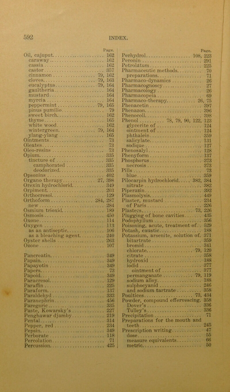 Page. Oil, cajuput 162 caraway 162 cassia 162 castor 357 cinnamon 79, 162 cloves 79, 163 eucalyptus 79, 164 gaultheria 164 mustard 164 myrcia 164 peppermint 79, 165 pinus pumilio 79 sweet birch 162 thyme 165 white wood 162 wintergreen 79, 164 ylang-ylang 165 Ointments 73 Oleates 73 Oleo-resins 73 Opium 335 tincture of 335 ! camphorated 335 j deodorized 335 Opsonins 402 Organo therapy 27, 398 Orexin hydrochlorid 349 Orpiment 203 Orthocresol 129 Orthoform ' 284, 287 i new 284 ! Osmium trioxid 189 | Osmosis 450 i Oxone 114 Oxygen 113 as an antiseptic 106 as a bleaching agent 240 Oyster shells 263 Ozone 107 Pancreatin 349 Papain 349 Papayotin 349 Papers 73 Papoid 349 I Paracresol 129 i Paraffin 225 Paraform 137 ! Paraldehyd 333 I Paranephrin 456 i Paregoric 335 Paste, Kowarsky’s 227 I Penghawar diamby 219 ‘ Pental 314 * Pepper, red 234 j Pepsin 349 I Perborate 118 Percolation 71 Percussion 425 Page. Perhydrol 108, 223 Peronin 291 Petrolatum 225 Pharmaceutic methods 70 preparations 71 Pharmaco-dynamics 26 Pharmacognoscy 27 Pharmacology 26 Pharmacopeia 69 Pharmaco-therapy 26, 75 Phenacetin 397 Phenazon 396 Phenocoll 398 Phenol 78, 79, 90, 122, 123 glycerite of 124 ointment of 124 phthalein 359 salicylate 131 sodique 127 Phenosalyl 128 Phenyform 137 Phosphorus 373 necrosis 373 Pills 73 blue 359 Pilocarpin hydrochlorid 382, 384 nitrate 382 Piperazin 392 Plasmolysis 449 Plaster, mustard 234 of Paris 226 Plasters 73, 226 Plugging of bone cavities 435 Podophyllum 356 Poisoning, acute, treatment of.. 529 Potash, caustic 188 Potassium, arsenite, solution of. 371 bitartrate 359 bromid 341 chlorate 79, 120 citrate 358 hydroxid 188 iodid 377 ointment of 377 permanganate 79, 119 sodium alloy 188 sulphocyanid 246 and sodium tartrate 358 Poultices 73, 434 Powder, compound effervescing. 358 Dover's 336 Tulley’s 336 Precipitation 71 Preparations for the mouth and teeth 245 Prescription writing 47 dose 55 measure equivalents 66 metric 50