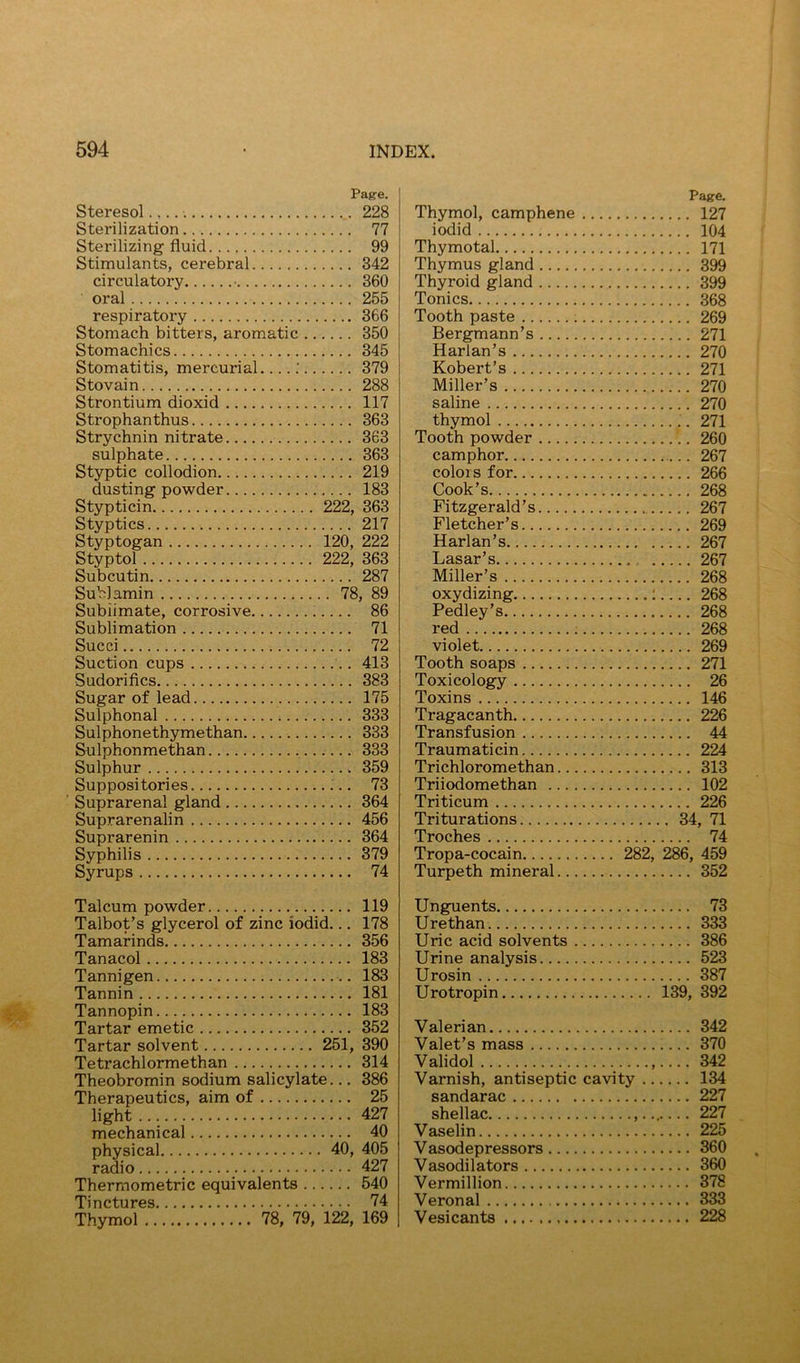 Page. Steresol 228 Sterilization 77 Sterilizing fluid 99 Stimulants, cerebral 342 circulatory 360 oral 255 respiratory 366 Stomach bitters, aromatic 350 Stomachics 345 Stomatitis, mercurial : 379 Stovain 288 Strontium dioxid 117 Strophanthus 363 Strychnin nitrate 363 sulphate 363 Styptic collodion 219 dusting powder 183 Stypticin 222, 363 Styptics 217 Styptogan 120, 222 Styptol 222, 363 Subcutin 287 Sublamin 78, 89 Sublimate, corrosive 86 Sublimation 71 Succi 72 Suction cups 413 Sudoriflcs 383 Sugar of lead 175 Sulphonal 333 Sulphonethymethan 333 Sulphonmethan 333 Sulphur 359 Suppositories 73 Suprarenal gland 364 Suprarenalin 456 Suprarenin 364 Syphilis 379 Syrups 74 Talcum powder 119 Talbot’s glycerol of zinc iodid... 178 Tamarinds 356 Tanacol 183 Tannigen 183 Tannin 181 Tannopin 183 Tartar emetic 352 Tartar solvent 251, 390 Tetrachlormethan 314 Theobromin sodium salicylate... 386 Therapeutics, aim of 25 light 427 mechanical 40 physical 40, 405 radio 427 Thermometric equivalents 540 Tinctures 74 Thymol 78, 79, 122, 169 Thymol, camphene .. Page. . ... 127 iodid .... 104 Thymotal .... 171 Thymus gland .... 399 Thyroid gland .... 399 Tonics .... 368 Tooth paste :.. Bergmann’s Harlan’s .... 269 .... 271 .... 270 Robert’s .... 271 Miller’s .... 270 saline .... 270 thymol .... 271 Tooth powder .... 260 camphor .... 267 colors for .... 266 Cook’s . .... 268 Fitzgerald’s Fletcher’s .... 267 .... 269 Harlan’s .... 267 Lasar’s .... 267 Miller’s .... 268 oxydizing Pedley’s 1 .... 268 .... 268 red .... 268 violet .... 269 Tooth soaps .... 271 Toxicology .... 26 Toxins .... 146 Tragacanth .... 226 Transfusion .... 44 Traumaticin .... 224 Trichloromethan .... 313 Triiodomethan .... 102 Triticum .... 226 Triturations .. 34, 71 Troches .... 74 Tropa-cocain 00 286, 459 Turpeth mineral .... 352 Unguents .... 73 Urethan .... 333 Uric acid solvents ... .... 386 Urine analysis .... 523 Urosin .... 387 Uro tropin 139, 392 Valerian .... 342 Valet’s mass .... 370 Validol .... 342 Varnish, antiseptic cavity .. .... 134 sandarac .... 227 shellac .... 227 Vaselin .... 225 Vasodepressors .... 360 Vasodilators .... 360 Vermillion .... 378 Veronal .... 333 Vesicants .... 228