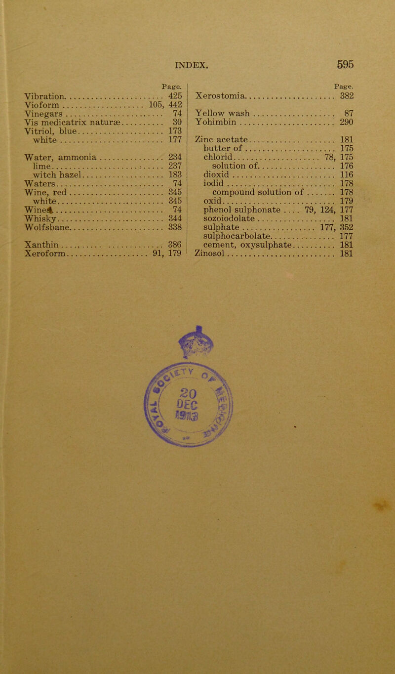 Page. Vibration 425 Vioform 105, 442 Vinegars 74 Vis medicatrix naturae 30 Vitriol, blue 173 white 177 Water, ammonia 234 lime ; 237 witch hazel 183 Waters 74 Wine, red 345 white 345 Winei^ 74 Whisky 344 Wolfsbane 338 Xanthin 386 Xeroform 91, 179 Xerostomia, Page. . 382 Yellow wash ;... 87 Yohimbin 290 Zinc acetate 181 butter of 175 chlorid 78, 175 solution of 176 dioxid 116 iodid 178 compound solution of 178 oxid 179 phenol sulphonate .... 79, 124, 177 sozoiodolate 181 sulphate 177, 352 sulphocarbolate 177 cement, oxysulphate 181 Zinosol 181 ■f ' /•, /• . , t