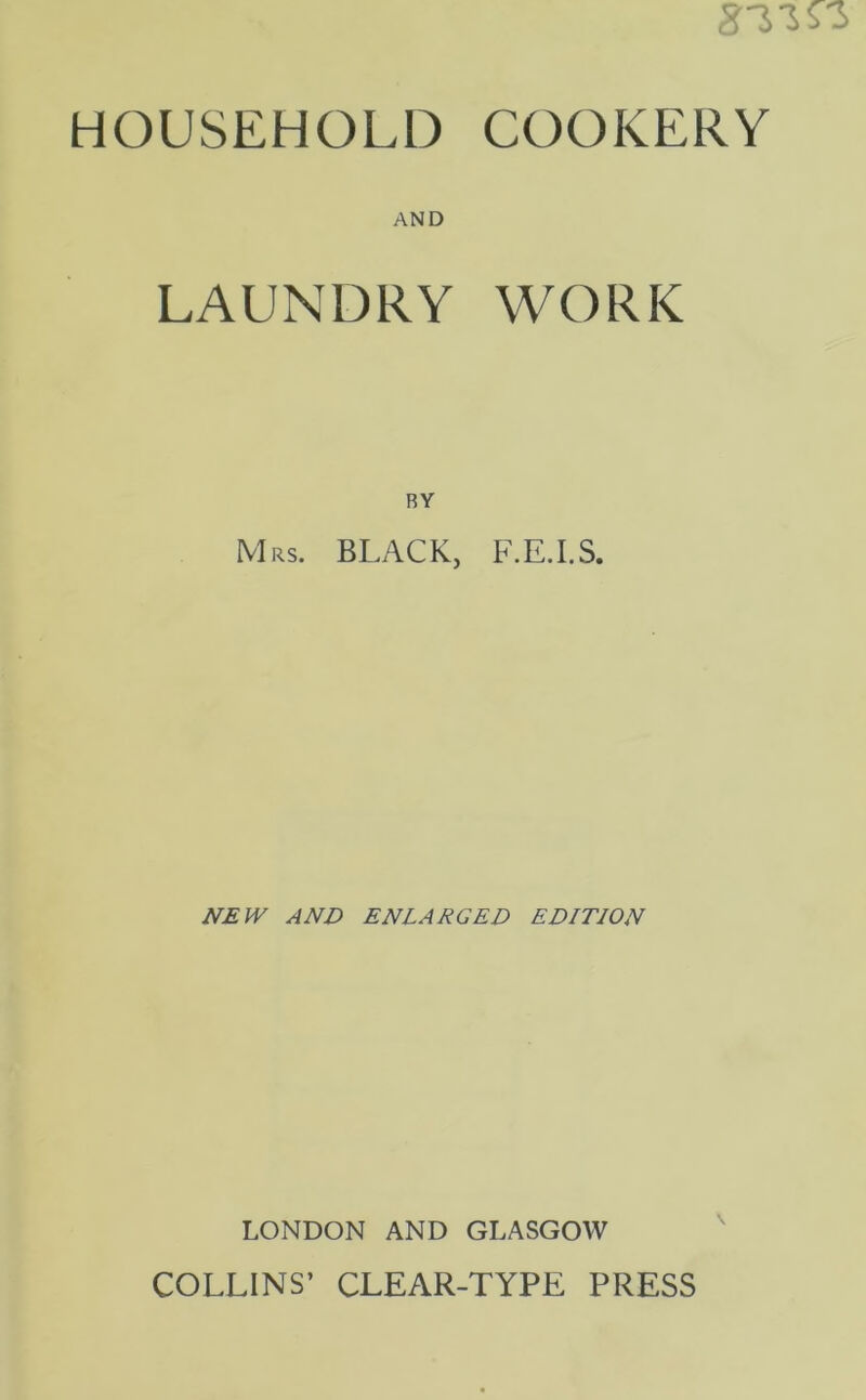 HOUSEHOLD COOKERY AND LAUNDRY WORK Mrs. BLACK, F.E.I.S. NEW AND ENLARGED EDITION LONDON AND GLASGOW COLLINS’ CLEAR-TYPE PRESS