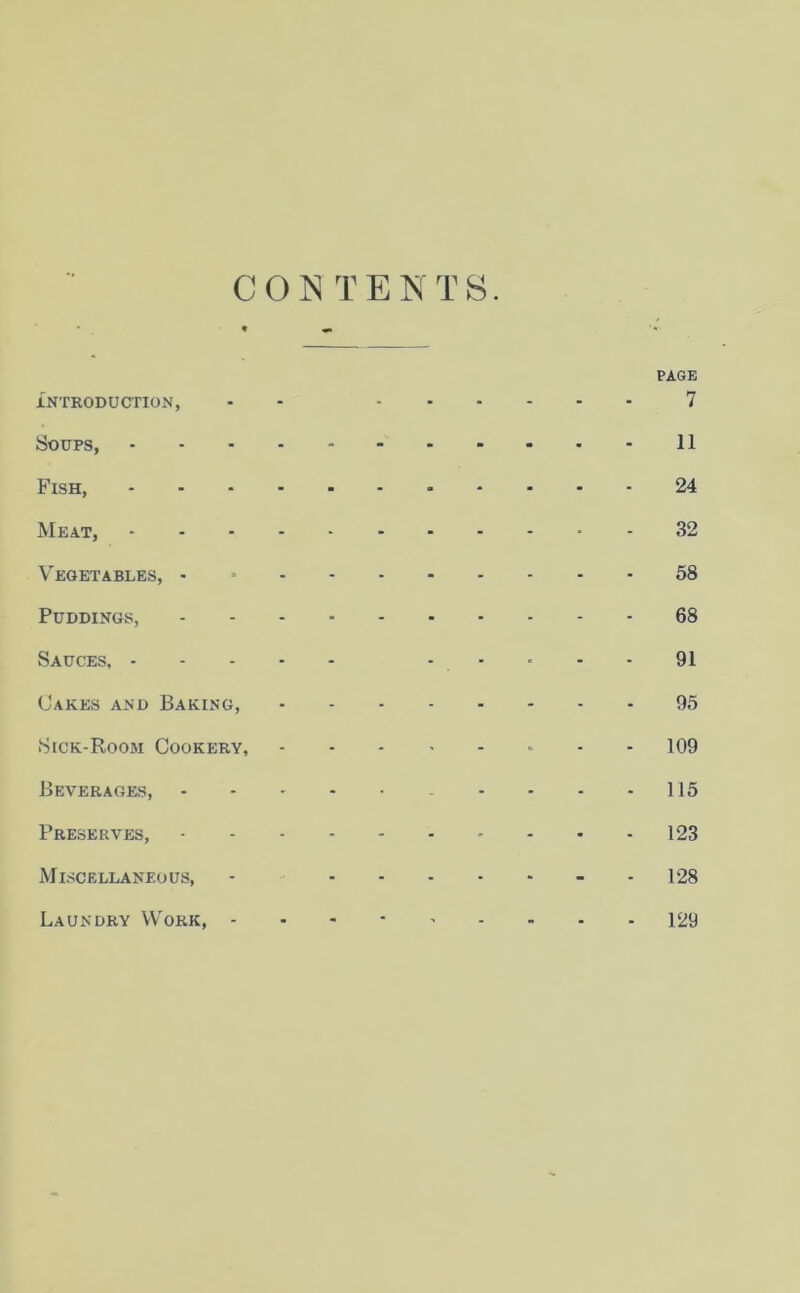 CONTENTS. PAGE INTRODUCTION, - - 7 Soups, 11 Fish, 24 Meat, 32 Vegetables, - 58 Puddings, 68 Sauces, 91 Cakes and Baking, 95 Sick-Room Cookery, * 109 Beverages, 115 Preserves, 123 Miscellaneous, - 128 Laundry Work, 129