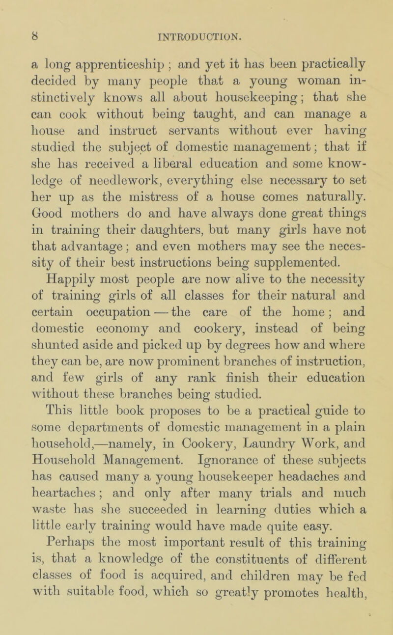 a long apprenticeship ; and yet it has been practically decided by many people that a young woman in- stinctively knows all about housekeeping; that she can cook without being taught, and can manage a house and instruct servants without ever having studied the subject of domestic management; that if she has received a liberal education and some know- ledge of needlework, everything else necessary to set her up as the mistress of a house comes naturally. Good mothers do and have always done great things in training their daughters, but many girls have not that advantage; and even mothers may see the neces- sity of their best instructions being supplemented. Happily most people are now alive to the necessity of training girls of all classes for their natural and certain occupation — the care of the home; and domestic economy and cookery, instead of being shunted aside and picked up by degrees how and where they can be, are now prominent branches of instruction, and few girls of any rank finish their education without these branches being studied. This little book proposes to be a practical guide to some departments of domestic management in a plain household,—namely, in Cookery, Laundry Work, and Household Management. Ignorance of these subjects has caused many a young housekeeper headaches and heartaches; and only after many trials and much waste has she succeeded in learning duties which a little early training would have made quite easy. Perhaps the most important result of this training is, that a knowledge of the constituents of different classes of food is acquired, and children may be fed with suitable food, which so greatly promotes health,