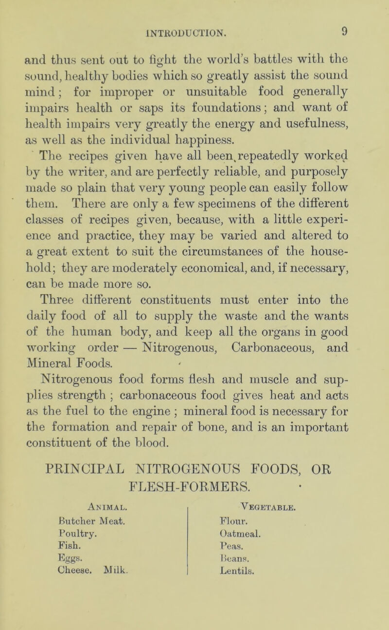 and thus sent out to fight the world’s battles with the sound, healthy bodies which so greatly assist the sound mind; for improper or unsuitable food generally impairs health or saps its foundations; and want of health impairs very greatly the energy and usefulness, as well as the individual happiness. The recipes given have all been, repeatedly worked by the writer, and are perfectly reliable, and purposely made so plain that very young people can easily follow them. There are only a few specimens of the different classes of recipes given, because, with a little experi- ence and practice, they may be varied and altered to a great extent to suit the circumstances of the house- hold; they are moderately economical, and, if necessary, can be made more so. Three different constituents must enter into the daily food of all to supply the waste and the wants of the human body, and keep all the organs in good working order — Nitrogenous, Carbonaceous, and Mineral Foods. Nitrogenous food forms flesh and muscle and sup- plies strength ; carbonaceous food gives heat and acts as the fuel to the engine ; mineral food is necessary for the formation and repair of bone, and is an important constituent of the blood. PRINCIPAL NITROGENOUS FOODS, OR FLESH-FORMERS. Animal. Vegetable. Butcher Meat. Poultry. Flour. Oatmeal. Fish. Eggs- Peas. Beans. Lentils. Cheese. Milk.