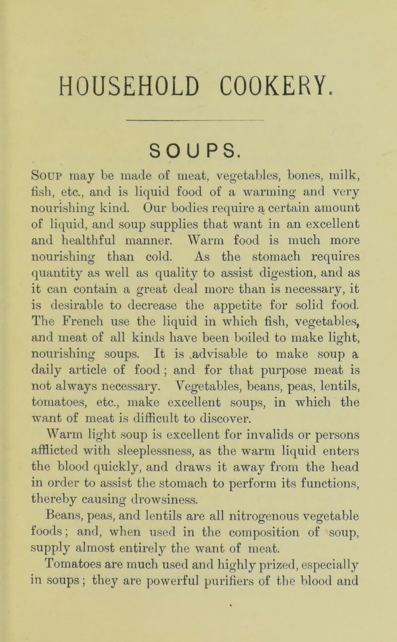 HOUSEHOLD COOKERY. SOUPS. Soup may be made of meat, vegetables, bones, milk, fish, etc., and is liquid food of a warming and very nourishing kind. Our bodies require a certain amount of liquid, and soup supplies that want in an excellent and healthful manner. Warm food is much more nourishing than cold. As the stomach requires quantity as well as quality to assist digestion, and as it can contain a great deal more than is necessary, it is desirable to decrease the appetite for solid food. The French use the liquid in which fish, vegetables, and meat of all kinds have been boiled to make light, nourishing soups. It is .advisable to make soup a daily article of food ; and for that purpose meat is not always necessary. Vegetables, beans, peas, lentils, tomatoes, etc., make excellent soups, in which the want of meat is difficult to discover. Warm light soup is excellent for invalids or persons afflicted with sleeplessness, as the warm liquid enters the blood quickly, and draws it away from the head in order to assist the stomach to perform its functions, thereby causing drowsiness. Beans, peas, and lentils are all nitrogenous vegetable foods; and, when used in the composition of soup, supply almost entirely the want of meat. Tomatoes are much used and highly prized, especially in soups; they are powerful purifiers of the blood and