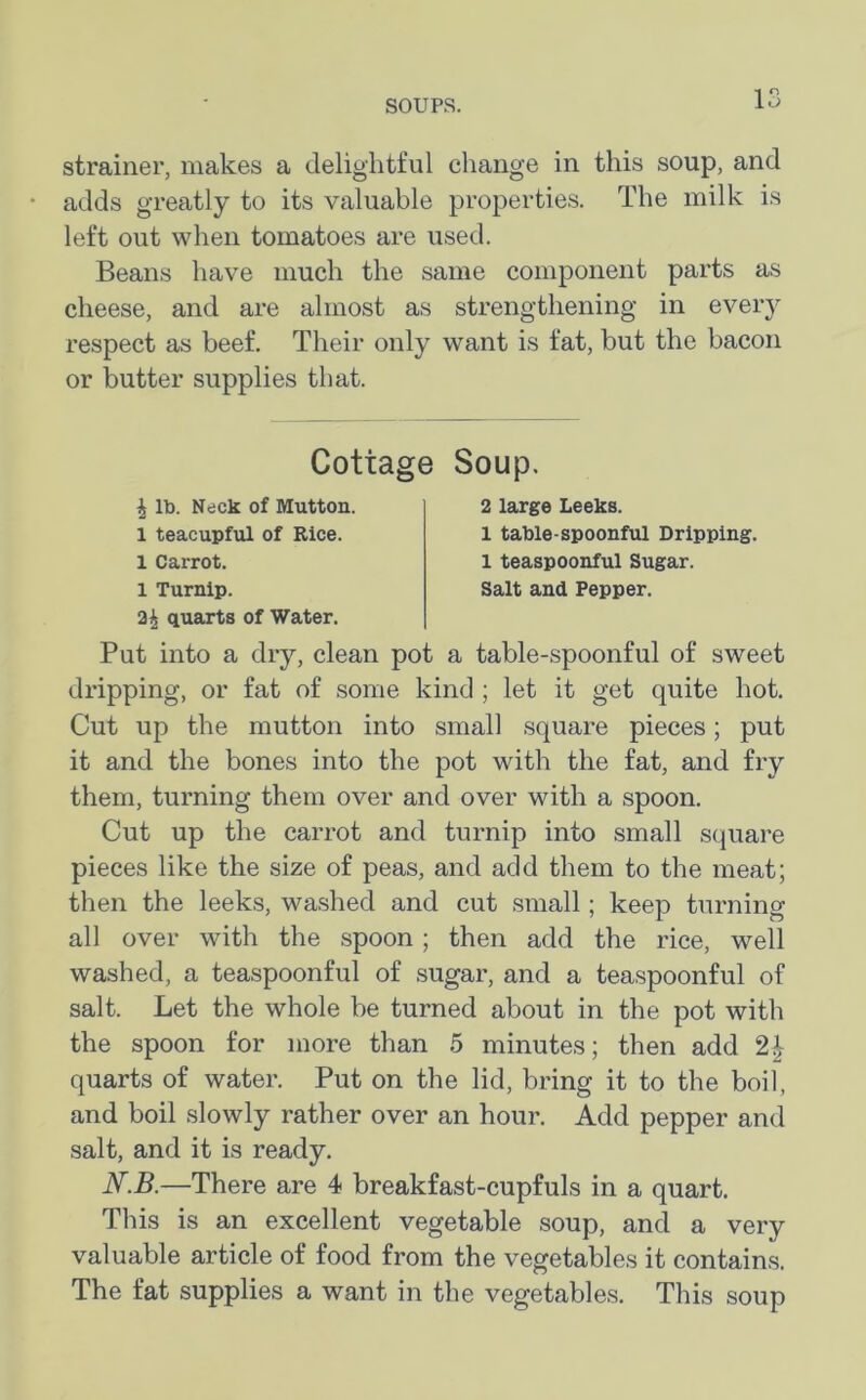 strainer, makes a delightful change in this soup, and adds greatly to its valuable properties. The milk is left out when tomatoes are used. Beans have much the same component parts as cheese, and are almost as strengthening in every respect as beef. Their only want is fat, but the bacon or butter supplies that. quarts of Water. Put into a dry, clean pot a table-spoonful of sweet dripping, or fat of some kind ; let it get quite hot. Cut up the mutton into small square pieces; put it and the bones into the pot with the fat, and fry them, turning them over and over with a spoon. Cut up the carrot and turnip into small square pieces like the size of peas, and add them to the meat; then the leeks, washed and cut small; keep turning- all over with the spoon ; then add the rice, well washed, a teaspoonful of sugar, and a teaspoonful of salt. Let the whole be turned about in the pot with the spoon for more than 5 minutes; then add quarts of water. Put on the lid, bring it to the boil, and boil slowly rather over an hour. Add pepper and salt, and it is ready. N.B.—There are 4 breakfast-cupfuls in a quart. This is an excellent vegetable soup, and a very valuable article of food from the vegetables it contains. The fat supplies a want in the vegetables. This soup Cottage Soup. \ lb. Neck of Mutton. 1 teacupful of Rice. 1 Carrot. 2 large Leeks. 1 table-spoonful Dripping. 1 teaspoonful Sugar.