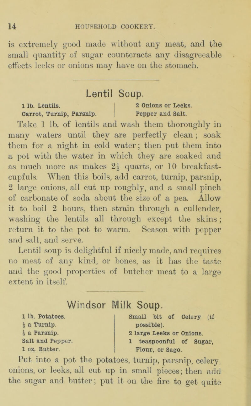 is extremely good made without any meat, and the small quantity of sugar counteracts any disagreeable effects leeks or onions may have on the stomach. Lentil Soup. 1 lb. Lentils. 2 Onions or Leeks. Carrot, Turnip, Parsnip. | Pepper and Salt. Take 1 lb. of lentils and wash them thoroughly in many waters until they are perfectly clean; soak them for a night in cold water; then put them into a pot with the water in which they are soaked and as much more as makes 2b quarts, or 10 breakfast- cupfuls. When this boils, add carrot, turnip, parsnip, 2 large onions, all cut up roughly, and a small pinch of carbonate of soda about the size of a pea. Allow it to boil 2 hours, then strain through a cullender, washing the lentils all through except the skins; return it to the pot to warm. Season with pepper and salt, and serve. Lentil soup is delightful if nicely made, and requires no meat of any kind, or bones, as it has the taste and the good properties of butcher meat to a large extent in itself. Windsor Milk Soup. 1 lb. Potatoes. I a Turnip \ a Parsnip. Salt and Pepper. 1 oz. Butter. Small bit of Celery (if possible). 2 large Leeks or Onions. 1 teaspoonful of Sugar, Flour, or Sago. Put into a pot the potatoes, turnip, parsnip, celery onions, or leeks, all cut up in small pieces; then add the sugar and butter; put it on the fire to get quite