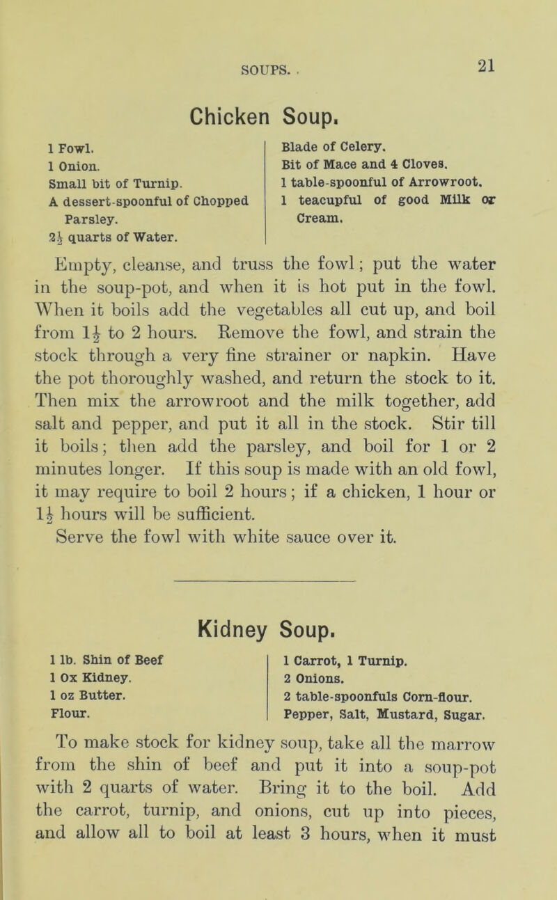 SOUPS. . Chicken Soup. 1 Fowl. 1 Onion. Small bit of Turnip. A dessert spoonful of Chopped Parsley. 2^ quarts of Water. Blade of Celery. Bit of Mace and 4 Cloves. 1 table-spoonful of Arrowroot. 1 teacupful of good Milk or Cream. Empty, cleanse, and truss the fowl; put the water in the soup-pot, and when it is hot put in the fowl. When it boils add the vegetables all cut up, and boil from 1| to 2 hours. Remove the fowl, and strain the stock through a very line strainer or napkin. Have the pot thoroughly washed, and return the stock to it. Then mix the arrowroot and the milk together, add salt and pepper, and put it all in the stock. Stir till it boils; then add the parsley, and boil for 1 or 2 minutes longer. If this soup is made with an old fowl, it may require to boil 2 hours; if a chicken, 1 hour or 1| hours will be sufficient. Serve the fowl with white sauce over it. Kidney Soup. 1 lb. Shin of Beef 1 Ox Kidney. 1 oz Butter. Flour. 1 Carrot, 1 Turnip. 2 Onions. 2 table-spoonfuls Corn-flour. Pepper, Salt, Mustard, Sugar. To make stock for kidney soup, take all the marrow from the shin of beef and put it into a soup-pot with 2 quarts of water. Bring it to the boil. Add the carrot, turnip, and onions, cut up into pieces, and allow all to boil at least 3 hours, when it must