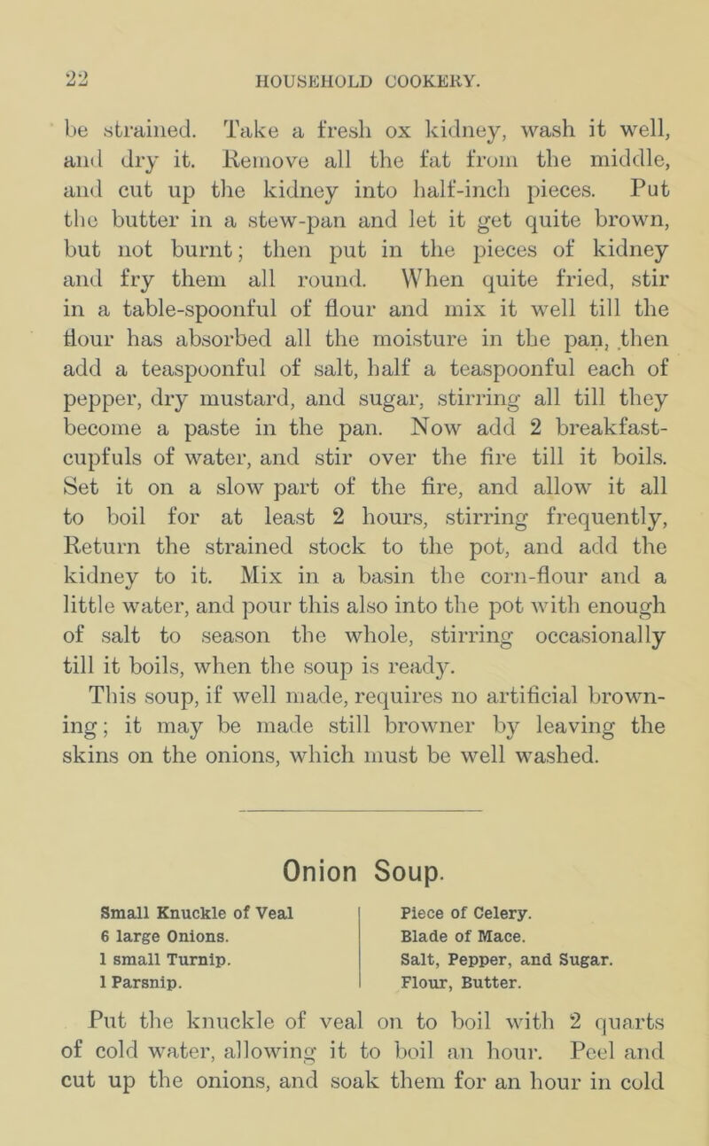 be strained. Take a fresh ox kidney, wash it well, and dry it. Remove all the fat from the middle, and cut up the kidney into half-inch pieces. Put the butter in a stew-pan and let it get quite brown, but not burnt; then put in the pieces of kidney and fry them all round. When quite fried, stir in a table-spoonful of flour and mix it well till the Hour has absorbed all the moisture in the pan, then add a teaspoonful of salt, half a teaspoonful each of pepper, dry mustard, and sugar, stirring all till they become a paste in the pan. Now add 2 breakfast- cupfuls of water, and stir over the fire till it boils. Set it on a slow part of the fire, and allow it all to boil for at least 2 hours, stirring frequently, Return the strained stock to the pot, and add the kidney to it. Mix in a basin the corn-flour and a little water, and pour this also into the pot with enough of salt to season the whole, stirring occasionally till it boils, when the soup is ready. This soup, if well made, requires no artificial brown- ing ; it may be made still browner by leaving the skins on the onions, which must be well washed. Put the knuckle of veal on to boil with 2 quarts of cold water, allowing it to boil an hour. Peel and cut up the onions, and soak them for an hour in cold Onion Soup. Small Knuckle of Veal 6 large Onions. 1 small Turnip. 1 Parsnip. Piece of Celery. Blade of Mace. Salt, Pepper, and Sugar. Flour, Butter.