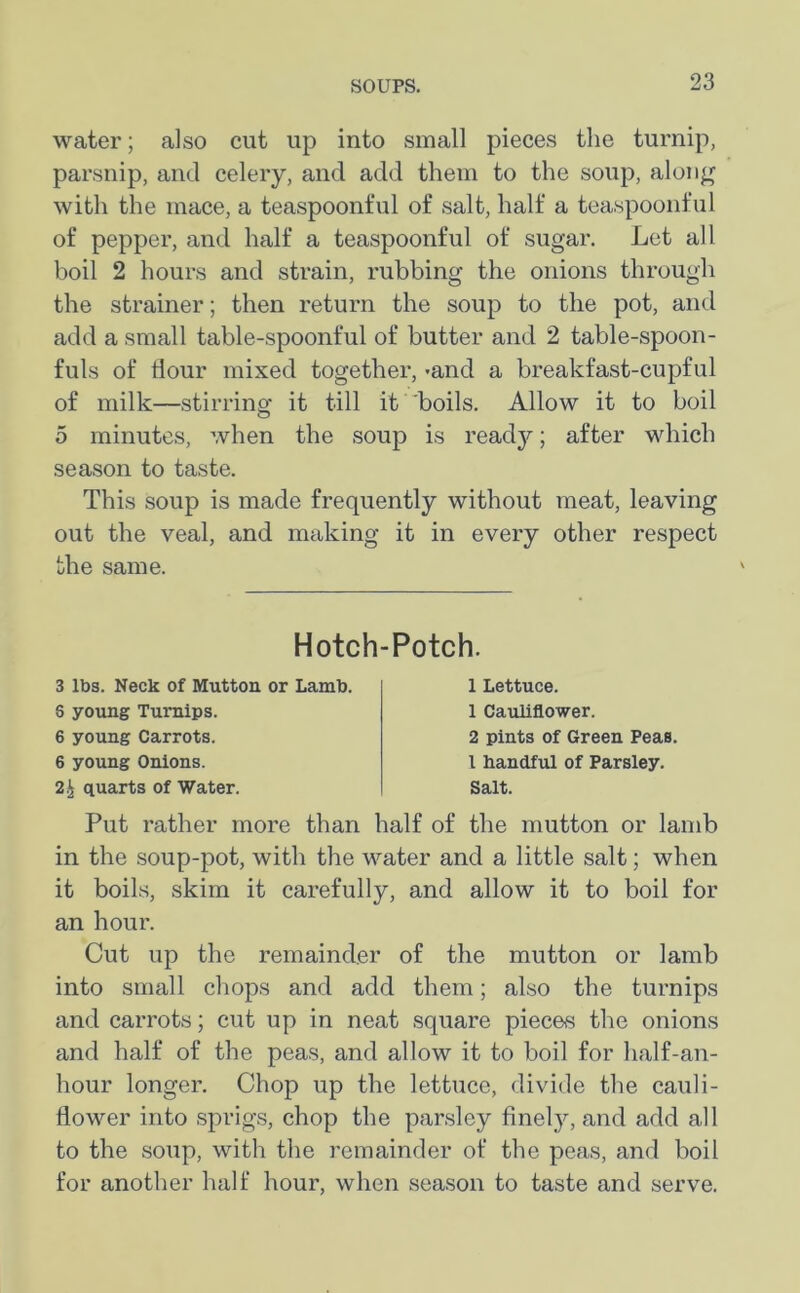 water; also cut up into small pieces the turnip, parsnip, and celery, and add them to the soup, along with the mace, a teaspoonful of salt, half a teaspoonful of pepper, and half a teaspoonful of sugar. Let all boil 2 hours and strain, rubbing the onions through the strainer; then return the soup to the pot, and add a small table-spoonful of butter and 2 table-spoon- fuls of Hour mixed together, -and a breakfast-cupful of milk—stirring it till it boils. Allow it to boil 5 minutes, when the soup is ready; after which season to taste. This soup is made frequently without meat, leaving out the veal, and making it in every other respect the same. Hotch-Potch. 3 lbs. Neck of Mutton or Lamb. 6 young Turnips. 6 young Carrots. 6 young Onions. 2£ quarts of Water. 1 Lettuce. 1 Cauliflower. 2 pints of Green Peas. 1 handful of Parsley. Salt. Put rather more than half of the mutton or lamb in the soup-pot, with the water and a little salt; when it boils, skim it carefully, and allow it to boil for an hour. Cut up the remainder of the mutton or lamb into small chops and add them; also the turnips and carrots; cut up in neat square pieces the onions and half of the peas, and allow it to boil for half-an- hour longer. Chop up the lettuce, divide the cauli- dower into sprigs, chop the parsley finely, and add all to the soup, with the remainder of the peas, and boil for another half hour, when season to taste and serve.