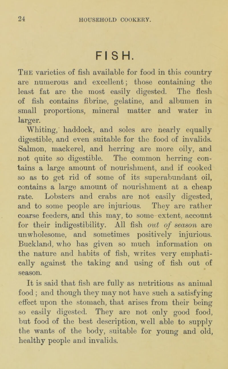 FI SH. The varieties of fish available for food in this country are numerous and excellent; those containing the least fat are the most easily digested. The flesh of fish contains fibrine, gelatine, and albumen in small proportions, mineral matter and water in larger. Whiting,' haddock, and soles are nearly equally digestible, and even suitable for the food of invalids. Salmon, mackerel, and herring are more oily, and not quite so digestible. The common herring con- tains a large amount of nourishment, and if cooked so as to get rid of some of its superabundant oil, contains a large amount of nourishment at a cheap rate. Lobsters and crabs are not easily digested, and to some people are injurious. They are rather coarse feeders, and this may, to some extent, account for their indigestibility. All fish out of season are unwholesome, and sometimes positively injurious. Buckland, who has given so much information on the nature and habits of fish, writes very emphati- cally against the taking and using of fish out of season. It is said that fish are fully as nutritious as animal food ; and though they may not have such a satisfying effect upon the stomach, that arises from their being so easily digested. They are not only good food, but food of the best description, well able to supply the wants of the body, suitable for young and old, healthy people and invalids.