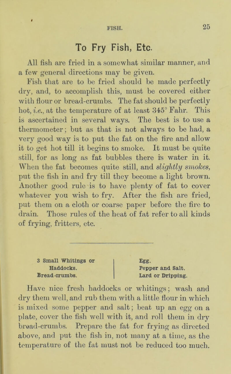 To Fry Fish, Etc. All fish are fried in a somewhat similar manner, and a few general directions may be given. Fish that are to be fried should be made perfectly dry, and, to accomplish this, must be covered either with flour or bread-crumbs. The fat should be perfectly hot, i.e., at the temperature of at least 345° Fahr. This is ascertained in several ways. The best is to use a thermometer; but as that is not always to be had, a very good way is to put the fat on the fire and allow it to get hot till it begins to smoke. It must be quite still, for as long as fat bubbles there is water in it. When the fat becomes quite still, and slightly smokes, put the fish in and fry till they become a light brown. Another good rule is to have plenty of fat to cover whatever you wish to fry. After the fish are fried, put them on a cloth or coarse paper before the fire to drain. Those rules of the heat of fat refer to all kinds of frying, fritters, etc. 3 Small Whitings or Haddocks. Bread-crumbs. Egg. Pepper and Salt. Lard or Dripping. Have nice fresh haddocks or whitings; wash and dry them well, and rub them with a little flour in which is mixed some pepper and salt; beat up an egg on a plate, cover the fish well with it, and roll them in dry bread-crumbs. Prepare the fat for frying as directed above, and put the fish in, not many at a time, as the temperature of the fat must not be reduced too much.