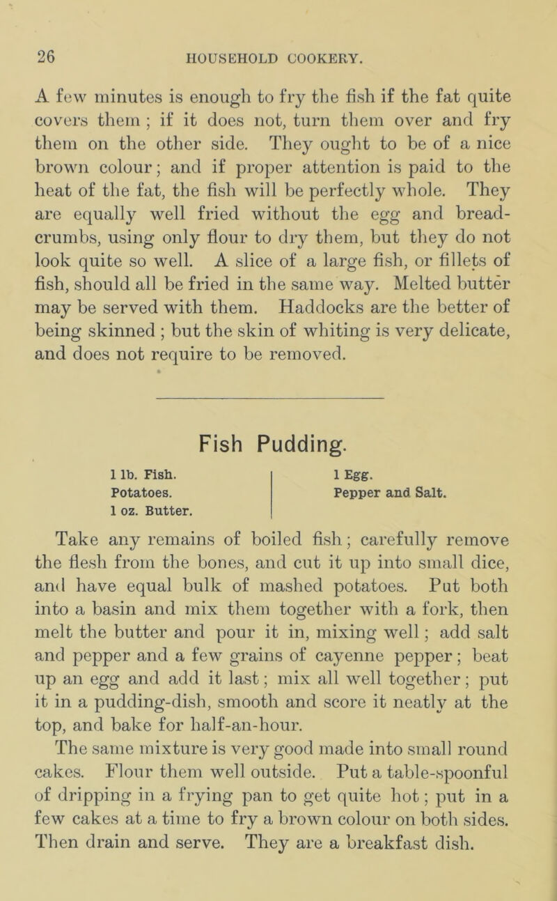 A few minutes is enough to fry the fish if the fat quite covers them ; if it does not, turn them over and fry them on the other side. They ought to be of a nice brown colour; and if proper attention is paid to the heat of the fat, the fish will be perfectly whole. They are equally well fried without the egg and bread- crumbs, using only flour to dry them, but they do not look quite so well. A slice of a large fish, or fillets of fish, should all be fried in the same way. Melted butter may be served with them. Haddocks are the better of being skinned ; but the skin of whiting is very delicate, and does not require to be removed. Fish Pudding. 1 lb. Fish. 1 Egg. Potatoes. Pepper and Salt. 1 oz. Butter. Take any remains of boiled fish; carefully remove the flesh from the bones, and cut it up into small dice, and have equal bulk of mashed potatoes. Put both into a basin and mix them together with a fork, then melt the butter and pour it in, mixing well; add salt and pepper and a few grains of cayenne pepper; beat up an egg and add it last; mix all well together; put it in a pudding-dish, smooth and score it neatly at the top, and bake for half-an-hour. The same mixture is very good made into small round cakes. Flour them well outside. Put a table-spoonful of dripping in a frying pan to get quite hot; put in a few cakes at a time to fry a brown colour on both sides. Then drain and serve. They are a breakfast dish.