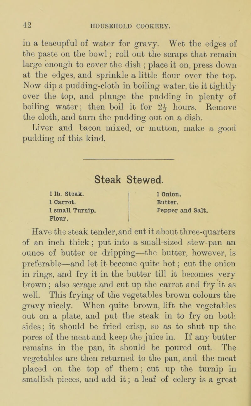 in a teacupful of water for gravy. Wet the edges of the paste on the bowl; roll out the scraps that remain large enough to cover the dish ; place it on, press down at the edges, and sprinkle a little Hour over the top. Now dip a pudding-cloth in boiling water, tie it tightly over the top, and plunge the pudding in plenty of boiling water; then boil it for 2| hours. Remove the cloth, and turn the pudding out on a dish. Liver and bacon mixed, or mutton, make a good pudding of this kind. Steak Stewed. 1 lb. Steak. 1 Carrot. 1 small Turnip. Flour, 1 Onion. Butter. Pepper and Salt. Have the steak tender, and cut it about three-quarters of an inch thick; put into a small-sized stew-pan an ounce of butter or dripping—the butter, however, is preferable—and let it become quite hot; cut the onion in rings, and fry it in the butter till it becomes very brown; also scrape and cut up the carrot and fry it as well. This frying of the vegetables brown colours the gravy nicely. When quite brown, lift the vegetables out on a plate, and put the steak in to fry on both sides; it should be fried crisp, so as to shut up the pores of the meat and keep the juice in. If any butter remains in the pan, it should be poured out. The vegetables are then returned to the pan, and the meat placed on the top of them; cut up the turnip in smallish pieces, and add it; a leaf of celery is a great