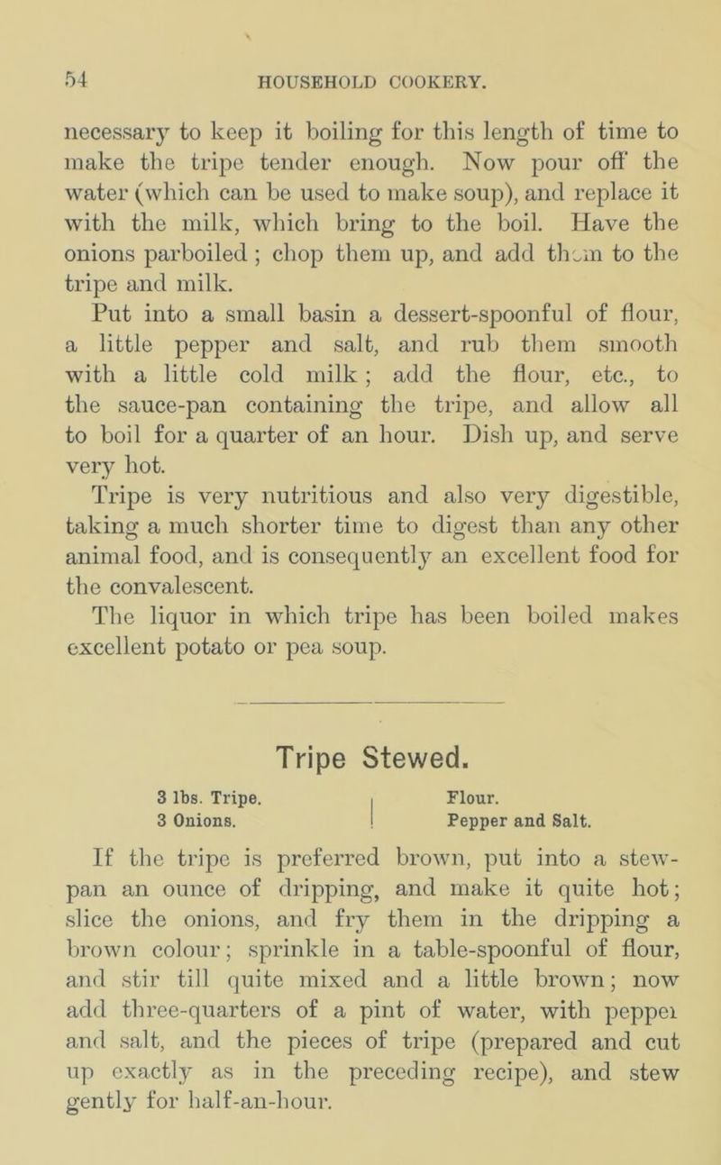 necessary to keep it boiling for this length of time to make the tripe tender enough. Now pour off' the water (which can be used to make soup), and replace it with the milk, which bring to the boil. Have the onions parboiled ; chop them up, and add them to the tripe and milk. Put into a small basin a dessert-spoonful of flour, a little pepper and salt, and rub them smooth with a little cold milk ; add the flour, etc., to the sauce-pan containing the tripe, and allow all to boil for a quarter of an hour. Dish up, and serve very hot. Tripe is very nutritious and also very digestible, taking a much shorter time to digest than any other animal food, and is consequently an excellent food for the convalescent. The liquor in which tripe has been boiled makes excellent potato or pea soup. Tripe Stewed. 3 lbs. Tripe. , Flour. 3 Onions. ! Pepper and Salt. If the tripe is preferred brown, put into a stew- pan an ounce of dripping, and make it quite hot; slice the onions, and fry them in the dripping a brown colour; sprinkle in a table-spoonful of flour, and stir till quite mixed and a little brown; now add three-quarters of a pint of water, with peppei and salt, and the pieces of tripe (prepared and cut up exactly as in the preceding recipe), and stew gently for half-an-hour.