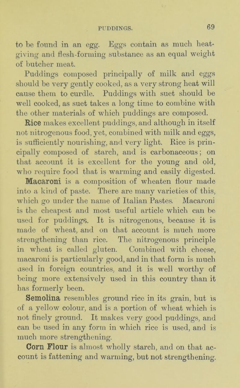 to be found in an egg. Eggs contain as much heat- giving and flesh-forming substance as an equal weight of butcher meat. Puddings composed principally of milk and eggs should be very gently cooked, as a very strong heat will cause them to curdle. Puddings with suet should be well cooked, as suet takes a long time to combine with the other materials of which puddings are composed. Rice makes excellent puddings, and although in itself not nitrogenous food, yet, combined with milk and eggs, is sufficiently nourishing, and very light. Rice is prin- cipally composed of starch, and is carbonaceous; on that account it is excellent for the young and old, who require food that is warming and easily digested. Macaroni is a composition of wheaten flour made into a kind of paste. There are many varieties of this, which go under the name of Italian Pastes. Macaroni is the cheapest and most useful article which can be used for puddings. It is nitrogenous, because it is made of wheat, and on that account is much more strengthening than rice. The nitrogenous principle in wheat is called gluten. Combined with cheese, macaroni is particularly good, and in that form is much used in foreign countries, and it is well worthy of being more extensively used in this country than it has formerly been. Semolina resembles ground rice in its grain, but is of a yellow colour, and is a portion of wheat which is not finely ground. It makes very good puddings, and can be used in any form in which rice is used, and is much more strengthening. Corn Flour is almost wholly starch, and on that ac- count is fattening and warming, but not strengthening.