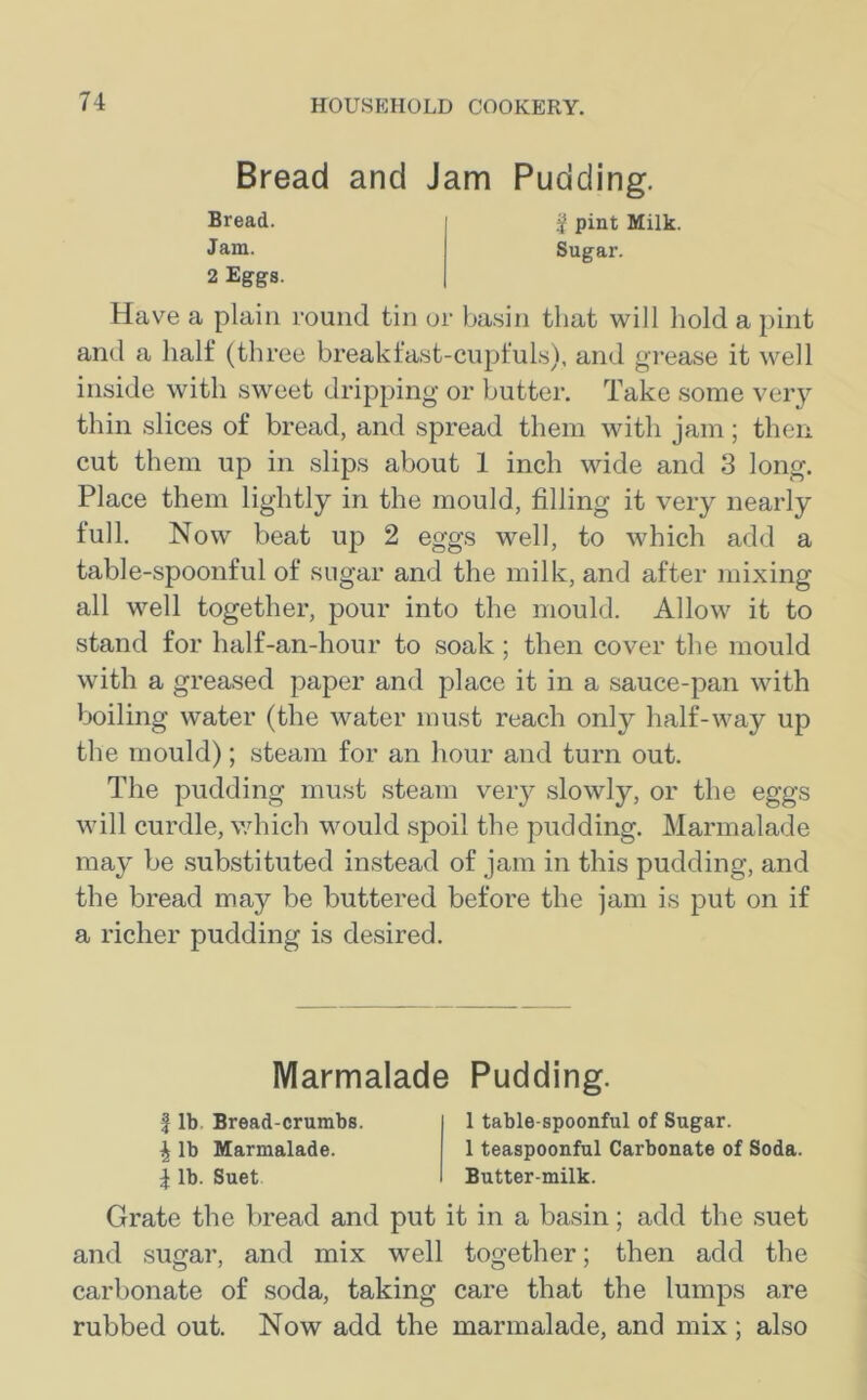 Bread and Jam Pudding. Bread. § pint Milk. Jam. Sugar. 2 Eggs. Have a plain round tin or basin that will hold a pint and a half (three breakfast-cupfuls), and grease it well inside with sweet dripping or butter. Take some very thin slices of bread, and spread them with jam; then cut them up in slips about 1 inch wide and 3 long. Place them lightly in the mould, filling it very nearly full. Now beat up 2 eggs well, to which add a table-spoonful of sugar and the milk, and after mixing all well together, pour into the mould. Allow it to stand for half-an-hour to soak; then cover the mould with a greased paper and place it in a sauce-pan with boiling water (the water must reach only half-way up the mould); steam for an hour and turn out. The pudding must steam very slowly, or the eggs will curdle, which would spoil the pudding. Marmalade may be substituted instead of jam in this pudding, and the bread may be buttered before the jam is put on if a richer pudding is desired. Marmalade Pudding. f lb Bread-crumbs. \ lb Marmalade. \ lb. Suet 1 table-spoonful of Sugar. 1 teaspoonful Carbonate of Soda. Butter-milk. Grate the bread and put it in a basin; add the suet and sugar, and mix well together; then add the carbonate of soda, taking care that the lumps are rubbed out. Now add the marmalade, and mix; also