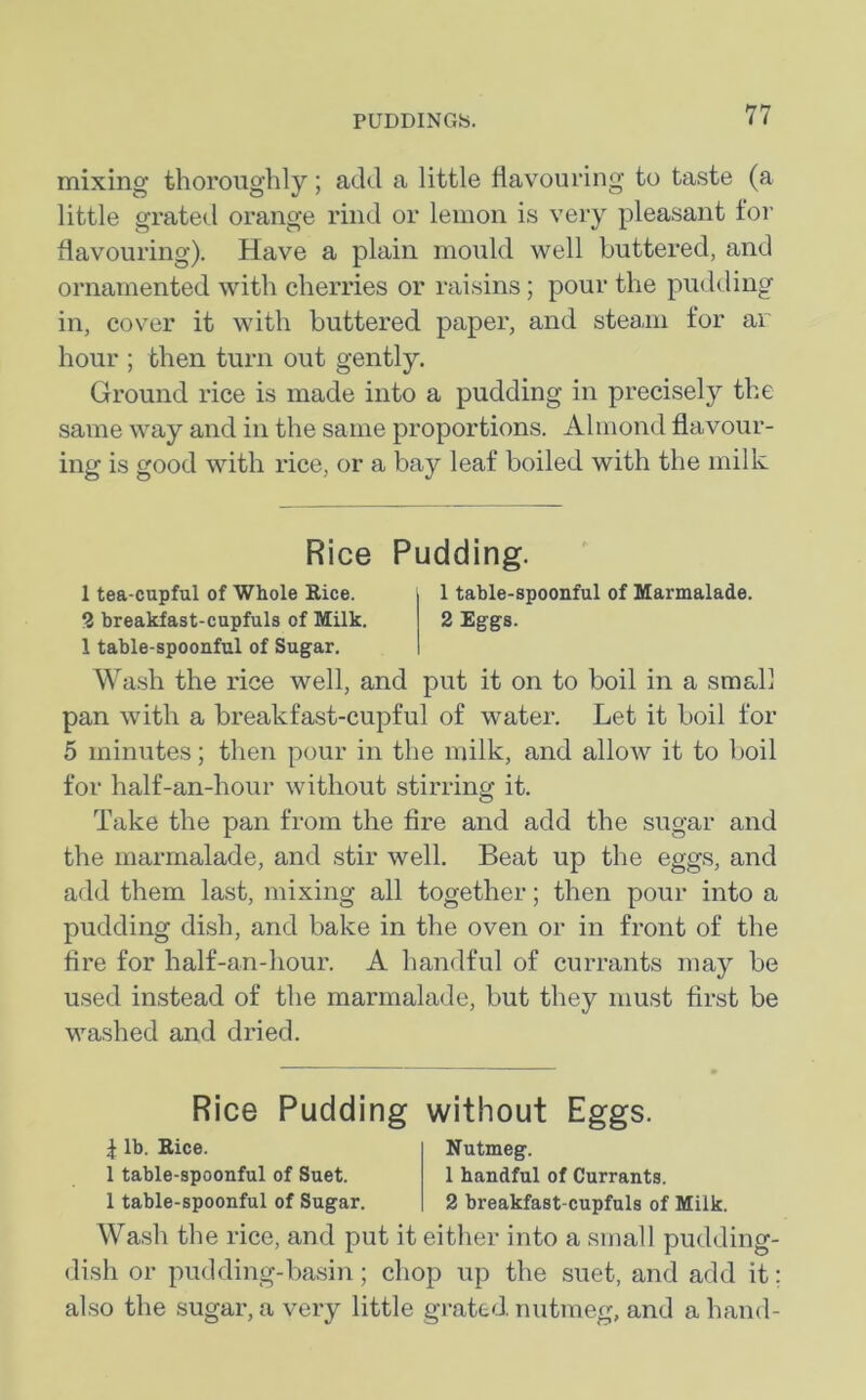 mixing thoroughly; add a little flavouring to taste (a little grated orange rind or lemon is very pleasant for flavouring). Have a plain mould well buttered, and ornamented with cherries or raisins; pour the pudding in, cover it with buttered paper, and steam for ar hour ; then turn out gently. Ground rice is made into a pudding in precisely the same way and in the same proportions. Almond flavour- ing is good with rice, or a bay leaf boiled with the milk Rice Pudding. 1 tea-cupful of Whole Rice. 1 table-spoonful of Marmalade. 2 breakfast-cupfuls of Milk. 2 Eggs. 1 table-spoonful of Sugar. Wash the rice well, and put it on to boil in a small pan with a breakfast-cupful of water. Let it boil for 5 minutes; then pour in the milk, and allow it to boil for half-an-hour without stirring it. Take the pan from the fire and add the sugar and the marmalade, and stir well. Beat up the eggs, and add them last, mixing all together; then pour into a pudding dish, and bake in the oven or in front of the fire for half-an-hour. A handful of currants may be used instead of the marmalade, but they must first be washed and dried. Rice Pudding \ lb. Rice. 1 table-spoonful of Suet. 1 table-spoonful of Sugar. without Eggs. Nutmeg. 1 handful of Currants. 2 breakfast-cupfuls of Milk. Wash the rice, and put it either into a small pudding- dish or pudding-basin; chop up the suet, and add it; also the sugar, a very little grated, nutmeg, and a hand-