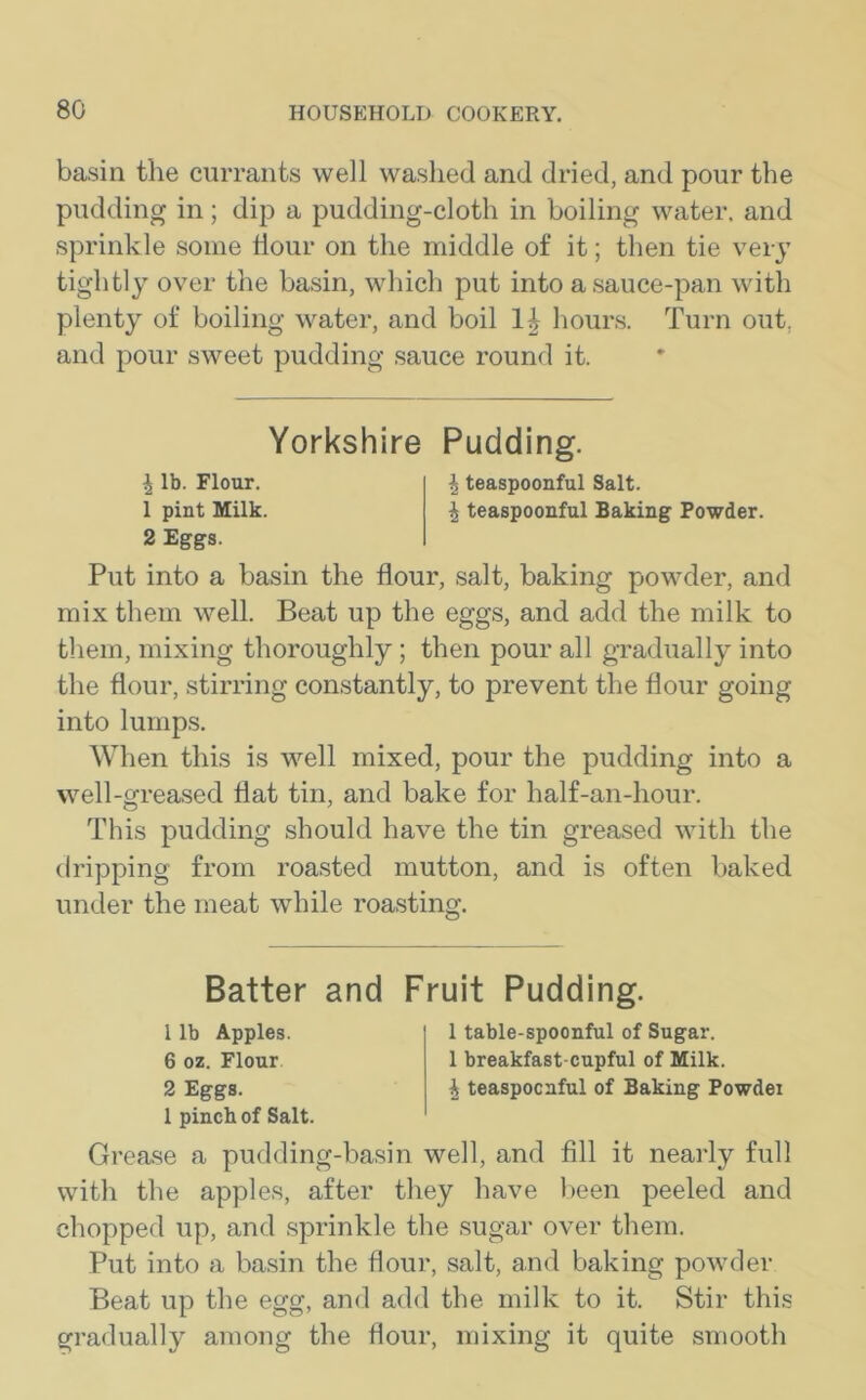 basin the currants well washed and dried, and pour the pudding in; dip a pudding-cloth in boiling water, and sprinkle some Hour on the middle of it; then tie very tightly over the basin, which put into a sauce-pan with plenty of boiling water, and boil hours. Turn out, and pour sweet pudding sauce round it. Yorkshire Pudding. ^ lb. Flour. \ teaspoonful Salt. 1 pint Milk. | teaspoonful Baking Powder. 2 Eggs. Put into a basin the flour, salt, baking powder, and mix them well. Beat up the eggs, and add the milk to them, mixing thoroughly ; then pour all gradually into the flour, stirring constantly, to prevent the flour going into lumps. When this is well mixed, pour the pudding into a well-greased flat tin, and bake for half-an-hour. This pudding should have the tin greased with the dripping from roasted mutton, and is often baked under the meat while roasting. Batter and Fruit Pudding. 1 lb Apples. 6 oz. Flour 2 Eggs. 1 pinch of Salt. 1 table-spoonful of Sugar. 1 breakfast-cupful of Milk. £ teaspocnful of Baking Powdei Grease a pudding-basin well, and fill it nearly full with the apples, after they have been peeled and chopped up, and sprinkle the sugar over them. Put into a basin the flour, salt, and baking powder Beat up the egg, and add the milk to it. Stir this gradually among the flour, mixing it quite smooth