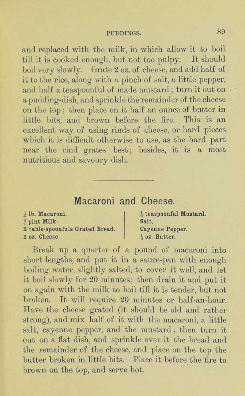 and replaced with the milk, in which allow it to boil till it is cooked enough, but not too pulpy. It should boil very slowly. Grate 2 oz. of cheese, and add half of it to the rice, along with a pinch of salt, a little pepper, and half a teaspoonful of made mustard ; turn it out on a pudding-dish, and sprinkle the remainder of the cheese on the top ; then place on it half an ounce of butter in little bits, and brown before the fire. This is an excellent way of using rinds of cheese, or hard pieces which it is difficult otherwise to use, as the hard part near the rind grates best; besides, it is a most nutritious and savoury dish. Macaroni and Cheese. 1 lb. Macaroni, | pint Milk. 2 table-spoonfuls Grated Bread. 2 oz. Cheese. \ teaspoonful Mustard. Salt. Cayenne Pepper. \ oz. Butter. Break up a quarter of a pound of macaroni into short lengths, and put it in a sauce-pan with enough boiling water, slightly salted, to cover it well, and let it boil slowly for 20 minutes; then drain it and put it on again with the milk to boil till it is tender, but not broken. It will require 20 minutes or half-an-hour. Have the cheese grated (it should be old and rather strong), and mix half of it with the macaroni, a little salt, cayenne pepper, and the mustard , then turn it out on a flat dish, and sprinkle over it the bread and the remainder of the cheese, and place on the top the butter broken in little bits. Place it before the fire to brown on the top, and serve hot.