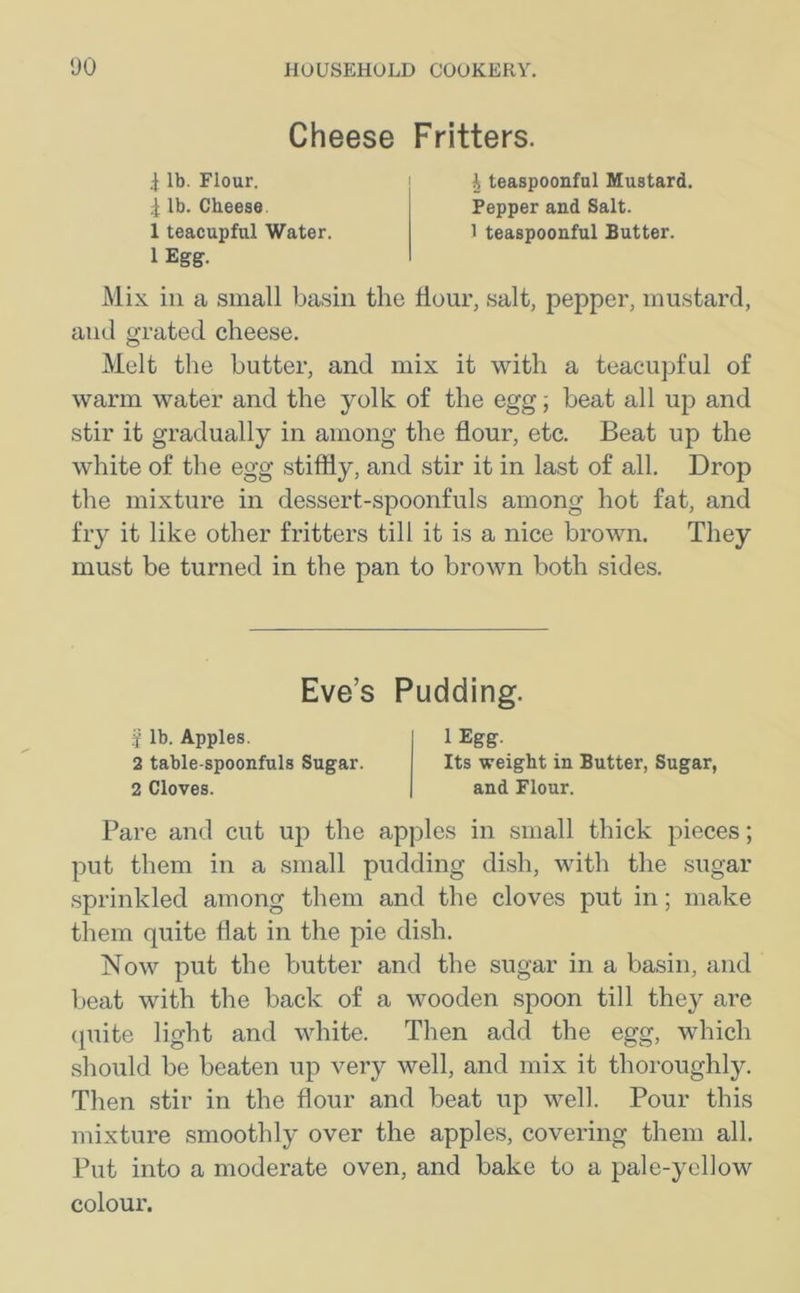 Cheese Fritters. 4 lb. Flour. ^ lb. Cheese 1 teacupful Water. 1 Egg. I teaspoonful Mustard. Pepper and Salt. 1 teaspoonful Butter. Mix iii a small basin the Hour, salt, pepper, mustard, and grated cheese. Melt the butter, and mix it with a teacupful of warm water and the yolk of the egg; beat all up and stir it gradually in among the flour, etc. Beat up the white of the egg stiffly, and stir it in last of all. Drop the mixture in dessert-spoonfuls among hot fat, and fry it like other fritters till it is a nice brown. They must be turned in the pan to brown both sides. Pare and cut up the apples in small thick pieces; put them in a small pudding dish, with the sugar sprinkled among them and the cloves put in; make them quite flat in the pie dish. Now put the butter and the sugar in a basin, and beat with the back of a wooden spoon till they are quite light and white. Then add the egg, which should be beaten up very well, and mix it thoroughly. Then stir in the flour and beat up well. Pour this mixture smoothly over the apples, covering them all. Put into a moderate oven, and bake to a pale-yellow colour. Eve’s Pudding. j lb. Apples. 2 table-spoonfuls Sugar. 2 Cloves. 1 Egg. Its weight in Butter, Sugar, and Flour.