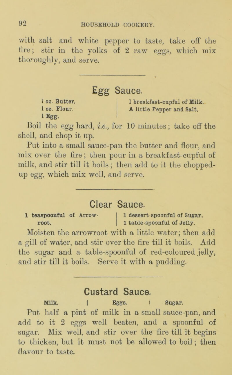 with salt and white pepper to taste, take off the lire; stir in the yolks of 2 raw eggs, which mix thoroughly, and serve. Egg Sauce. 1 oz. Butter, 1 breakfast-cupful of Milk. 1 oz. Flour. A little Pepper and Salt. 1 Egg. Boil the egg hard, i.e., for 10 minutes ; take off the shell, and chop it up. Put into a small sauce-pan the butter and flour, and mix over the fire; then pour in a breakfast-cupful of milk, and stir till it boils; then add to it the chopped- UP egg, which mix well, and serve. Clear Sauce. 1 teaspoonful of Arrow- 1 dessert spoonful of Sugar, root. 1 table spoonful of Jelly. Moisten the arrowroot with a little water; then add a gill of water, and stir over the fire till it boils. Add the sugar and a table-spoonful of red-coloured jelly, and stir till it boils. Serve it with a pudding. Custard Sauce. Milk. | Eggs. i Sugar. Put half a pint of milk in a small sauce-pan, and add to it 2 eggs well beaten, and a spoonful of sugar. Mix well, and stir over the fire till it begins to thicken, but it must not be allowed to boil; then flavour to taste.